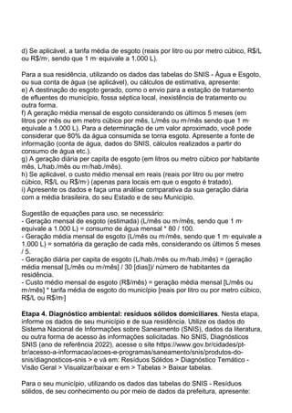 d) Se aplicável, a tarifa média de esgoto (reais por litro ou por metro cúbico, R$/L
ou R$/m3
, sendo que 1 m3
equivale a 1.000 L).
Para a sua residência, utilizando os dados das tabelas do SNIS - Água e Esgoto,
ou sua conta de água (se aplicável), ou cálculos de estimativa, apresente:
e) A destinação do esgoto gerado, como o envio para a estação de tratamento
de efluentes do município, fossa séptica local, inexistência de tratamento ou
outra forma.
f) A geração média mensal de esgoto considerando os últimos 5 meses (em
litros por mês ou em metro cúbico por mês, L/mês ou m3
/mês sendo que 1 m3
equivale a 1.000 L). Para a determinação de um valor aproximado, você pode
considerar que 80% da água consumida se torna esgoto. Apresente a fonte de
informação (conta de água, dados do SNIS, cálculos realizados a partir do
consumo de água etc.).
g) A geração diária per capita de esgoto (em litros ou metro cúbico por habitante
mês, L/hab./mês ou m3
/hab./mês).
h) Se aplicável, o custo médio mensal em reais (reais por litro ou por metro
cúbico, R$/L ou R$/m3
) (apenas para locais em que o esgoto é tratado).
i) Apresente os dados e faça uma análise comparativa da sua geração diária
com a média brasileira, do seu Estado e de seu Município.
Sugestão de equações para uso, se necessário:
- Geração mensal de esgoto (estimada) (L/mês ou m3
/mês, sendo que 1 m3
equivale a 1.000 L) = consumo de água mensal * 80 / 100.
- Geração média mensal de esgoto (L/mês ou m3
/mês, sendo que 1 m3
equivale a
1.000 L) = somatória da geração de cada mês, considerando os últimos 5 meses
/ 5.
- Geração diária per capita de esgoto (L/hab./mês ou m3
/hab./mês) = (geração
média mensal [L/mês ou m3
/mês] / 30 [dias])/ número de habitantes da
residência.
- Custo médio mensal de esgoto (R$/mês) = geração média mensal [L/mês ou
m3
/mês] * tarifa média de esgoto do município [reais por litro ou por metro cúbico,
R$/L ou R$/m3
]
Etapa 4. Diagnóstico ambiental: resíduos sólidos domiciliares. Nesta etapa,
informe os dados de seu município e de sua residência. Utilize os dados do
Sistema Nacional de Informações sobre Saneamento (SNIS), dados da literatura,
ou outra forma de acesso às informações solicitadas. No SNIS, Diagnósticos
SNIS (ano de referência 2022), acesse o site https://www.gov.br/cidades/pt-
br/acesso-a-informacao/acoes-e-programas/saneamento/snis/produtos-do-
snis/diagnosticos-snis > e vá em: Resíduos Sólidos > Diagnóstico Temático -
Visão Geral > Visualizar/baixar e em > Tabelas > Baixar tabelas.
Para o seu município, utilizando os dados das tabelas do SNIS - Resíduos
sólidos, de seu conhecimento ou por meio de dados da prefeitura, apresente:
 