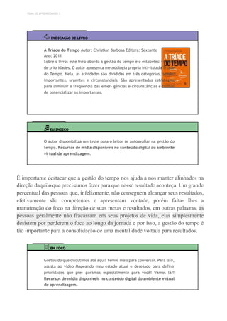 TEMA DE APRENDIZAGEM 2
INDICAÇÃO DE LIVRO
A Tríade do Tempo Autor: Christian Barbosa Editora: Sextante
Ano: 2011
Sobre o livro: este livro aborda a gestão do tempo e o estabeleci- mento
de prioridades. O autor apresenta metodologia própria inti- tulada Tríade
do Tempo. Nela, as atividades são divididas em três categorias, sendo:
importantes, urgentes e circunstanciais. São apresentadas estratégias
para diminuir a frequência das emer- gências e circunstâncias e formas
de potencializar os importantes.
EU INDICO
O autor disponibiliza um teste para o leitor se autoavaliar na gestão do
tempo. Recursos de mídia disponíveis no conteúdo digital do ambiente
virtual de aprendizagem.
É importante destacar que a gestão do tempo nos ajuda a nos manter alinhados na
direção daquilo que precisamos fazer para que nosso resultado aconteça. Um grande
percentual das pessoas que, infelizmente, não conseguem alcançar seus resultados,
efetivamente são competentes e apresentam vontade, porém falta- lhes a
manutenção do foco na direção de suas metas e resultados, em outras palavras, as
pessoas geralmente não fracassam em seus projetos de vida, elas simplesmente
desistem por perderem o foco ao longo da jornada e por isso, a gestão do tempo é
tão importante para a consolidação de uma mentalidade voltada para resultados.
EM FOCO
Gostou do que discutimos até aqui? Temos mais para conversar. Para isso,
assista ao vídeo Mapeando meu estado atual e desejado para definir
prioridades que pre- paramos especialmente para você! Vamos lá?!
Recursos de mídia disponíveis no conteúdo digital do ambiente virtual
de aprendizagem.
 