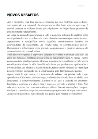 UNICESUMAR
NOVOS DESAFIOS
Até o momento, você teve acesso a conceitos que vão contribuir com o desen-
volvimento de seu potencial. Ao chegarmos ao fim deste tema enriquecedor, é
crucial destacar as valiosas lições que adquirimos ao longo desse processo de
autodescoberta e crescimento.
Ao longo do conteúdo, procuramos, a todo o momento, estimulá-lo a refletir sobre
sua trajetória de vida, reconhecendo como ela molda nosso comportamen- to atual.
Aprendemos a ressignificar nossa trajetória, transformando desafios em
oportunidades de crescimento. Ao refletir sobre os acontecimentos que in-
fluenciaram e influenciam nossa jornada, conquistamos o precioso domínio do
autoconhecimento e autodomínio.
Vale destacar o quanto é importante celebrar as vitórias e aprender com nos- sos
erros nos fortalece, moldando nossa forma de ser, pensar e agir. O mapea- mento
do nosso estado atual nos permite alcançar um estado de consciência elevado acerca
dos diferentes pilares da vida, identificando áreas que precisam ser aprimoradas e
desenvolvidas. Ao projetar o estado desejado, temos a opor- tunidade de identificar
nosso propósito, inspirando-nos a seguir adiante com determinação e paixão.
Agora, mais do que nunca, é o momento de colocar em prática tudo o que
aprendemos. Cada passo, cada estratégia, cada objetivo traçado deve ser vivido com
entusiasmo e comprometimento. Lembre-se de que a jornada de autotrans-
formação é contínua, e a chave para o sucesso é persistir e manter o foco. Não
subestime o poder das pequenas mudanças diárias. Com determinação e coragem,
você pode consolidar seu planejamento estratégico pessoal e alcançar seus sonhos.
Avance com confiança, pois o mundo está pronto para receber o seu melhor!
 