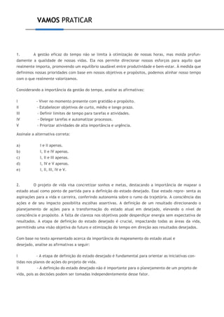 VAMOS PRATICAR
1. A gestão eficaz do tempo não se limita à otimização de nossas horas, mas molda profun-
damente a qualidade de nossas vidas. Ela nos permite direcionar nossos esforços para aquilo que
realmente importa, promovendo um equilíbrio saudável entre produtividade e bem-estar. À medida que
definimos nossas prioridades com base em nossos objetivos e propósitos, podemos alinhar nosso tempo
com o que realmente valorizamos.
Considerando a importância da gestão do tempo, analise as afirmativas:
I - Viver no momento presente com gratidão e propósito.
II - Estabelecer objetivos de curto, médio e longo prazo.
III - Definir limites de tempo para tarefas e atividades.
IV - Delegar tarefas e automatizar processos.
V - Priorizar atividades de alta importância e urgência.
Assinale a alternativa correta:
a) I e II apenas.
b) I, II e IV apenas.
c) I, II e III apenas.
d) I, IV e V apenas.
e) I, II, III, IV e V.
2. O projeto de vida visa concretizar sonhos e metas, destacando a importância de mapear o
estado atual como ponto de partida para a definição do estado desejado. Esse estado repre- senta as
aspirações para a vida e carreira, conferindo autonomia sobre o rumo da trajetória. A consciência das
ações e de seu impacto possibilita escolhas assertivas. A definição de um resultado direcionando o
planejamento de ações para a transformação do estado atual em desejado, elevando o nível de
consciência e propósito. A falta de clareza nos objetivos pode desperdiçar energia sem expectativa de
resultados. A etapa de definição do estado desejado é crucial, impactando todas as áreas da vida,
permitindo uma visão objetiva do futuro e otimização do tempo em direção aos resultados desejados.
Com base no texto apresentado acerca da importância do mapeamento do estado atual e
desejado, analise as afirmativas a seguir:
I - A etapa de definição do estado desejado é fundamental para orientar as iniciativas con-
tidas nos planos de ações do projeto de vida.
II - A definição do estado desejado não é importante para o planejamento de um projeto de
vida, pois as decisões podem ser tomadas independentemente desse fator.
 