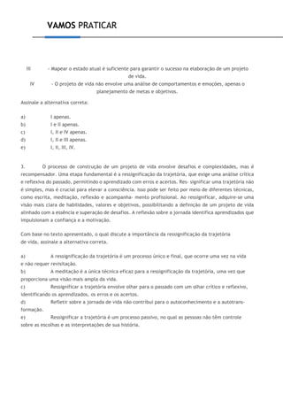VAMOS PRATICAR
III - Mapear o estado atual é suficiente para garantir o sucesso na elaboração de um projeto
de vida.
IV - O projeto de vida não envolve uma análise de comportamentos e emoções, apenas o
planejamento de metas e objetivos.
Assinale a alternativa correta:
a) I apenas.
b) I e II apenas.
c) I, II e IV apenas.
d) I, II e III apenas.
e) I, II, III, IV.
3. O processo de construção de um projeto de vida envolve desafios e complexidades, mas é
recompensador. Uma etapa fundamental é a ressignificação da trajetória, que exige uma análise crítica
e reflexiva do passado, permitindo o aprendizado com erros e acertos. Res- significar uma trajetória não
é simples, mas é crucial para elevar a consciência. Isso pode ser feito por meio de diferentes técnicas,
como escrita, meditação, reflexão e acompanha- mento profissional. Ao ressignificar, adquire-se uma
visão mais clara de habilidades, valores e objetivos, possibilitando a definição de um projeto de vida
alinhado com a essência e superação de desafios. A reflexão sobre a jornada identifica aprendizados que
impulsionam a confiança e a motivação.
Com base no texto apresentado, o qual discute a importância da ressignificação da trajetória
de vida, assinale a alternativa correta.
a) A ressignificação da trajetória é um processo único e final, que ocorre uma vez na vida
e não requer revisitação.
b) A meditação é a única técnica eficaz para a ressignificação da trajetória, uma vez que
proporciona uma visão mais ampla da vida.
c) Ressignificar a trajetória envolve olhar para o passado com um olhar crítico e reflexivo,
identificando os aprendizados, os erros e os acertos.
d) Refletir sobre a jornada de vida não contribui para o autoconhecimento e a autotrans-
formação.
e) Ressignificar a trajetória é um processo passivo, no qual as pessoas não têm controle
sobre as escolhas e as interpretações de sua história.
 