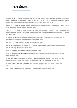 REFERÊNCIAS
CALVOSA, M. V. D. Perspectivas e decisões de carreira: dilemas entre a vida profissional e pes- soal.
Revista de Casos e Consultoria, Natal, v. 11, n. 1, p. 1-32, 2020. Disponível em:https://perio-
dicos.ufrn.br/casoseconsultoria/article/view/23004. Acesso em: 9 mar. 2023.
DUHIGG, C. O poder do hábito: porque fazemos o que fazemos na vida e nos negócios. Tradu- ção de
Rafael Mantovani. Rio de Janeiro: Objetiva, 2012.
MARQUES, J. R. Roda da vida: o que é e como funciona? IBC, Goiânia, c2023. Disponível em:
https://www.ibccoaching.com.br/portal/coaching/conheca-ferramenta-roda-vida-coaching/. Acesso
em: 26 out. 2023.
O’CONNOR, J. Manual de programação neurolinguística: PNL um guia prático para alcançar os
resultados que você quer. Rio de Janeiro: Qualitymark, 2011.
PEREIRA, L. S. P. GO - projeto de vida. Indaial: Arqué, 2023.
SANTOS, E. Roda da vida. Mr. Coach, [s. l.], c2023. Disponível em: https://www.mrcoach.com.br/
roda-da-vida.php. Acesso em: 26 out. 2023.
VIEIRA, P. O poder verdadeiro. Fortaleza: Premius, 2010.
VIEIRA, P. Autorresponsabilidade: a chave para uma vida de realização e conquistas. 2. ed. For-
taleza: Premius, 2012.
VIKTOR EMIL FRANKL: o salmista do século XX. Revista Ultimato, ano 43, n. 327, mar. 2012. Dis-
ponível em: https://issuu.com/revista_ultimato/docs/ult_327. Acesso em: 26 out. 2023.
WARREN, R. Uma vida com propósito: você não está aqui por acaso. São Paulo: Editora Vida,
2003.
WHILTMORE, J. Coaching para aprimorar o desempenho. São Paulo: Clio, 2012.
 