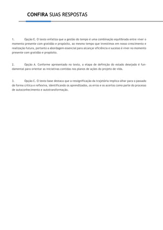 CONFIRA SUAS RESPOSTAS
1. Opção E. O texto enfatiza que a gestão do tempo é uma combinação equilibrada entre viver o
momento presente com gratidão e propósito, ao mesmo tempo que investimos em nosso crescimento e
realização futura, portanto a abordagem essencial para alcançar eficiência e sucesso é viver no momento
presente com gratidão e propósito.
2. Opção A. Conforme apresentado no texto, a etapa de definição do estado desejado é fun-
damental para orientar as iniciativas contidas nos planos de ações do projeto de vida.
3. Opção C. O texto base destaca que a ressignificação da trajetória implica olhar para o passado
de forma crítica e reflexiva, identificando os aprendizados, os erros e os acertos como parte do processo
de autoconhecimento e autotransformação.
 