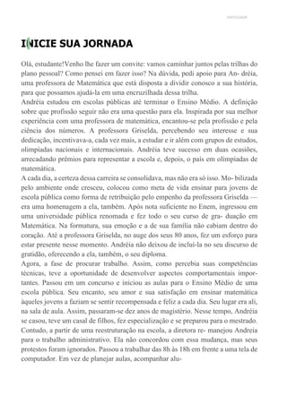 UNICESUMAR
INICIE SUA JORNADA
Olá, estudante!Venho lhe fazer um convite: vamos caminhar juntos pelas trilhas do
plano pessoal? Como pensei em fazer isso? Na dúvida, pedi apoio para An- dréia,
uma professora de Matemática que está disposta a dividir conosco a sua história,
para que possamos ajudá-la em uma encruzilhada dessa trilha.
Andréia estudou em escolas públicas até terminar o Ensino Médio. A definição
sobre que profissão seguir não era uma questão para ela. Inspirada por sua melhor
experiência com uma professora de matemática, encantou-se pela profissão e pela
ciência dos números. A professora Griselda, percebendo seu interesse e sua
dedicação, incentivava-a, cada vez mais, a estudar e ir além com grupos de estudos,
olimpíadas nacionais e internacionais. Andréia teve sucesso em duas ocasiões,
arrecadando prêmios para representar a escola e, depois, o país em olimpíadas de
matemática.
A cada dia, a certeza dessa carreira se consolidava, mas não era só isso. Mo- bilizada
pelo ambiente onde cresceu, colocou como meta de vida ensinar para jovens de
escola pública como forma de retribuição pelo empenho da professora Griselda —
era uma homenagem a ela, também. Após nota suficiente no Enem, ingressou em
uma universidade pública renomada e fez todo o seu curso de gra- duação em
Matemática. Na formatura, sua emoção e a de sua família não cabiam dentro do
coração. Até a professora Griselda, no auge dos seus 80 anos, fez um esforço para
estar presente nesse momento. Andréia não deixou de incluí-la no seu discurso de
gratidão, oferecendo a ela, também, o seu diploma.
Agora, a fase de procurar trabalho. Assim, como percebia suas competências
técnicas, teve a oportunidade de desenvolver aspectos comportamentais impor-
tantes. Passou em um concurso e iniciou as aulas para o Ensino Médio de uma
escola pública. Seu encanto, seu amor e sua satisfação em ensinar matemática
àqueles jovens a faziam se sentir recompensada e feliz a cada dia. Seu lugar era ali,
na sala de aula. Assim, passaram-se dez anos de magistério. Nesse tempo, Andréia
se casou, teve um casal de filhos, fez especialização e se preparou para o mestrado.
Contudo, a partir de uma reestruturação na escola, a diretora re- manejou Andreia
para o trabalho administrativo. Ela não concordou com essa mudança, mas seus
protestos foram ignorados. Passou a trabalhar das 8h às 18h em frente a uma tela de
computador. Em vez de planejar aulas, acompanhar alu-
 