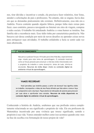 TEMA DE APRENDIZAGEM 3
nos, tirar dúvidas e incentivar o estudo, ela precisava fazer relatórios, tirar listas,
atender a solicitações de pais e professores. No entanto, não se engane, havia dias
em que as demandas praticamente não existiam. Definitivamente, essa não era a
Andréia. Ficava contente quando alguém faltava, porque tinha mais coisas para
fazer, caso contrário, passava navegando na Internet em sites de viagem, compras
e redes sociais. O trabalho foi entediando Andréia e o mau humor se instalou. Sua
família não a reconhecia mais. Esse tédio tinha por característica paralisá-la. Não
buscava sair dessa condição por meio de novos desafios ou aprender coisas novas
para enriquecer suas atividades. O trabalho enfadonho a fazia se sentir cada vez
mais aborrecida.
PLAY NO CONHECIMENTO
Não perca o podcast Forças e Virtudes para Uma Vida Boa, especialmente
orga- nizado para este tema de aprendizagem. O conteúdo mostrará
como as forças pessoais para alcançar a vida boa estão relacionadas com
o propósito do trabalho e como alcançá-lo. Antes de tudo, divirta-se
escutando. Recursos de mídia dispo- níveis no conteúdo digital do
ambiente virtual de aprendizagem.
Conhecendo a história de Andréia, soubemos que sua profissão estava comple-
tamente relacionada ao seu significado e propósito de vida. Ela era professora de
Matemática incentivada por uma vivência que trouxe significado, sentido e
propósito à sua vida. Vamos entender melhor como isso acontece quando esta- mos
na fase de escolha e/ou formatação do nosso projeto de vida?
VAMOS RECORDAR?
Você percebeu que Andréia passou a sofrer de boreout? Isso significa tédio
no trabalho. Acompanhe o vídeo de Ana Paula Alfredo que fala sobre o tema e faça
um comparativo com o burnout. Fique atento às indicações de autores para procurar
por suas obras e aprofundar seus estudos. Recursos de mídia disponíveis no
conteúdo digital do ambiente virtual de aprendizagem.
 