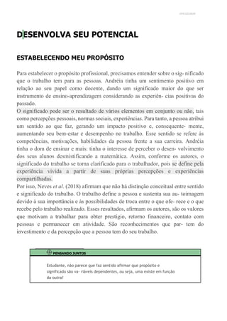 UNICESUMAR
DESENVOLVA SEU POTENCIAL
ESTABELECENDO MEU PROPÓSITO
Para estabelecer o propósito profissional, precisamos entender sobre o sig- nificado
que o trabalho tem para as pessoas. Andréia tinha um sentimento positivo em
relação ao seu papel como docente, dando um significado maior do que ser
instrumento de ensino-aprendizagem considerando as experiên- cias positivas do
passado.
O significado pode ser o resultado de vários elementos em conjunto ou não, tais
como percepções pessoais, normas sociais, experiências. Para tanto, a pessoa atribui
um sentido ao que faz, gerando um impacto positivo e, consequente- mente,
aumentando seu bem-estar e desempenho no trabalho. Esse sentido se refere às
competências, motivações, habilidades da pessoa frente a sua carreira. Andréia
tinha o dom de ensinar e mais: tinha o interesse de perceber o desen- volvimento
dos seus alunos desmistificando a matemática. Assim, conforme os autores, o
significado do trabalho se torna clarificado para o trabalhador, pois se define pela
experiência vivida a partir de suas próprias percepções e experiências
compartilhadas.
Por isso, Neves et al. (2018) afirmam que não há distinção conceitual entre sentido
e significado do trabalho. O trabalho define a pessoa e sustenta sua au- toimagem
devido à sua importância e às possibilidades de troca entre o que ofe- rece e o que
recebe pelo trabalho realizado. Esses resultados, afirmam os autores, são os valores
que motivam a trabalhar para obter prestígio, retorno financeiro, contato com
pessoas e permanecer em atividade. São reconhecimentos que par- tem do
investimento e da percepção que a pessoa tem do seu trabalho.
PENSANDO JUNTOS
Estudante, não parece que faz sentido afirmar que propósito e
significado são va- riáveis dependentes, ou seja, uma existe em função
da outra?
 