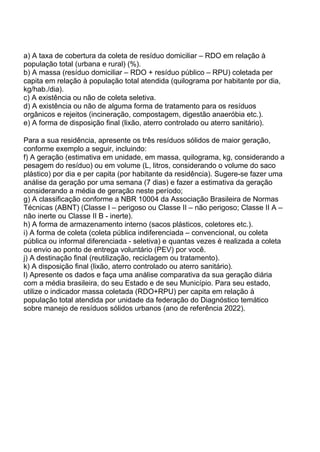 a) A taxa de cobertura da coleta de resíduo domiciliar – RDO em relação à
população total (urbana e rural) (%).
b) A massa (resíduo domiciliar – RDO + resíduo público – RPU) coletada per
capita em relação à população total atendida (quilograma por habitante por dia,
kg/hab./dia).
c) A existência ou não de coleta seletiva.
d) A existência ou não de alguma forma de tratamento para os resíduos
orgânicos e rejeitos (incineração, compostagem, digestão anaeróbia etc.).
e) A forma de disposição final (lixão, aterro controlado ou aterro sanitário).
Para a sua residência, apresente os três resíduos sólidos de maior geração,
conforme exemplo a seguir, incluindo:
f) A geração (estimativa em unidade, em massa, quilograma, kg, considerando a
pesagem do resíduo) ou em volume (L, litros, considerando o volume do saco
plástico) por dia e per capita (por habitante da residência). Sugere-se fazer uma
análise da geração por uma semana (7 dias) e fazer a estimativa da geração
considerando a média de geração neste período;
g) A classificação conforme a NBR 10004 da Associação Brasileira de Normas
Técnicas (ABNT) (Classe I – perigoso ou Classe II – não perigoso; Classe II A –
não inerte ou Classe II B - inerte).
h) A forma de armazenamento interno (sacos plásticos, coletores etc.).
i) A forma de coleta (coleta pública indiferenciada – convencional, ou coleta
pública ou informal diferenciada - seletiva) e quantas vezes é realizada a coleta
ou envio ao ponto de entrega voluntário (PEV) por você.
j) A destinação final (reutilização, reciclagem ou tratamento).
k) A disposição final (lixão, aterro controlado ou aterro sanitário).
l) Apresente os dados e faça uma análise comparativa da sua geração diária
com a média brasileira, do seu Estado e de seu Município. Para seu estado,
utilize o indicador massa coletada (RDO+RPU) per capita em relação à
população total atendida por unidade da federação do Diagnóstico temático
sobre manejo de resíduos sólidos urbanos (ano de referência 2022).
 