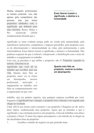 TEMA DE APRENDIZAGEM 3
Muitas situações profissionais
se tornam contorná- veis, não
apenas pela competência das
pessoas, mas por terem
propósitos alinhados com o
significado que definem para
suas carreiras. Rosso, Dekas e
Wr- zesniewski (2010)
complementam dizendo que o
Esses fatores trazem o
significado, o destino e a
humanidade
significado se torna evidente porque pode ser criado pela autenticidade, pela
autoeficácia (autonomia, competência e impacto percebido), pelo propósito (sen-
so de direcionamento e intencionalidade na vida), pelo pertencimento e pela
transcendência. Esses fatores trazem o significado, o destino e a humanidade. Não
podemos esquecer do que é cultural e interpessoal: a identificação com o meio do
trabalho e o engajamento no trabalho.
Com isso, já percebeu o que define o propósito, não é? Propósito, segundo os
autores, relaciona-se ao
significado que você dá ao
trabalho que escolheu para sua
vida. Quanto mais fiéis ao
propósito, maio- res os êxitos
em desempenho, sucesso
profissional, motivação e
engajamento no trabalho, sem
falar no comprometimento com
a organização em que você
Quanto mais fiéis ao
propósito, maiores os êxitos
em desempenho
trabalha, seja seu próprio negócio, seja qualquer empresa escolhida por você.
Enquanto o significado traz o porquê, o propósito traz a direção a ser seguida para
chegar ao resultado.
Clark (2013) nos ensina como construir o seu propósito. Chegamos ao ob- jetivo
deste tópico: estabelecendo meu propósito. Agora que já entendeu o que é
significado e sua correlação positiva com propósito, é hora de trabalhar com afinco
e projetar o futuro. O autor traz alguns pressupostos e um método de se chegar na
tão desafiadora frase do propósito:
1. Escolher o modelo de negócio em que pretende atuar.
 