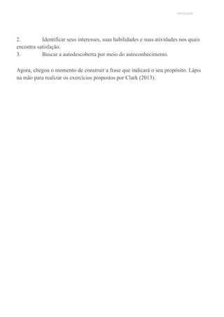 UNICESUMAR
2. Identificar seus interesses, suas habilidades e suas atividades nos quais
encontra satisfação.
3. Buscar a autodescoberta por meio do autoconhecimento.
Agora, chegou o momento de construir a frase que indicará o seu propósito. Lápis
na mão para realizar os exercícios propostos por Clark (2013).
 