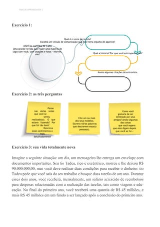 TEMA DE APRENDIZAGEM 3
Exercício 1:
Qual é o nome da revista?
Escolha um veículo de comunicação que você teria orgulho de aparecer
VOCÊ NA MATÉRIA DE CAPA
Uma grande revista quer fazer uma matéria de
capa com você, com citações e fotos - incrível,
não?
Qual a história? Por que você está aparecendo?
Anote algumas citações da entrevista.
Exercício 2: as três perguntas
Exercício 3: sua vida totalmente nova
Imagine a seguinte situação: um dia, um mensageiro lhe entrega um envelope com
documentos importantes. Seu tio Tadeu, rico e excêntrico, morreu e lhe deixou R$
90.000.000,00, mas você deve realizar duas condições para receber o dinheiro: tio
Tadeu pede que você saia do seu trabalho e busque duas tarefas de um ano. Durante
esses dois anos, você receberá, mensalmente, um salário acrescido de reembolsos
para despesas relacionadas com a realização das tarefas, tais como viagens e edu-
cação. No final do primeiro ano, você receberá uma quantia de R$ 45 milhões, e
mais R$ 45 milhões em um fundo a ser lançado após a conclusão do primeiro ano.
Pense
nas várias vezes
que você se
sentiu
realizado(a). O que
estava fazendo? Por
que foi tão bom?
Descreva
esses sentimentos o
mais
detalhadamente
possível.
Cite um ou mais
dos seus modelos.
Escreva várias palavras
que descrevem essa(s)
pessoa(s).
Como você
gostaria de ser
lembrado por seus
amigos? Anote algumas
das coisas
que você espera
que eles digam depois
que você se for…
 