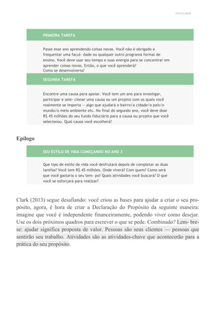 UNICESUMAR
PRIMEIRA TAREFA
Passe esse ano aprendendo coisas novas. Você não é obrigado a
frequentar uma facul- dade ou qualquer outro programa formal de
ensino. Você deve usar seu tempo e suas energia para se concentrar em
aprender coisas novas. Então, o que você aprenderá?
Como se desenvolveria?
SEGUNDA TAREFA
Encontre uma causa para apoiar. Você tem um ano para investigar,
participar e sele- cionar uma causa ou um projeto com os quais você
realmente se importa — algo que ajudará o bairro/a cidade/o país/o
mundo/o meio ambiente etc. No final do segundo ano, você deve doar
R$ 45 milhões do seu fundo fiduciário para a causa ou projeto que você
selecionou. Qual causa você escolherá?
Epílogo
SEU ESTILO DE VIDA COMEÇANDO NO ANO 3
Que tipo de estilo de vida você desfrutará depois de completar as duas
tarefas? Você tem R$ 45 milhões. Onde viverá? Com quem? Como será
que você gastaria o seu tem- po? Quais atividades você buscará? O que
você se esforçará para realizar?
Clark (2013) segue desafiando: você criou as bases para ajudar a criar o seu pro-
pósito, agora, é hora de criar a Declaração do Propósito da seguinte maneira:
imagine que você é independente financeiramente, podendo viver como desejar.
Use os dois próximos quadros para escrever o que se pede. Combinado? Lem- bre-
se: ajudar significa proposta de valor. Pessoas são seus clientes — pessoas que
sentirão seu trabalho. Atividades são as atividades-chave que acontecerão para a
prática do seu propósito.
 