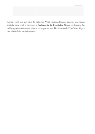 UNICESUMAR
Agora, você tem um mix de palavras. Você precisa destacar aquelas que fazem
sentido para você e escrever a Declaração de Propósito. Nossa professora An-
dréia seguiu todos esses passos e chegou na sua Declaração de Propósito. Veja o
que ela definiu para si mesma:
 