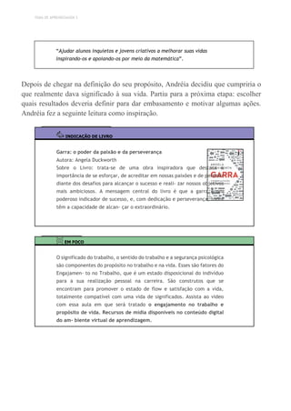 TEMA DE APRENDIZAGEM 3
“Ajudar alunos inquietos e jovens criativos a melhorar suas vidas
inspirando-os e apoiando-os por meio da matemática”.
Depois de chegar na definição do seu propósito, Andréia decidiu que cumpriria o
que realmente dava significado à sua vida. Partiu para a próxima etapa: escolher
quais resultados deveria definir para dar embasamento e motivar algumas ações.
Andréia fez a seguinte leitura como inspiração.
INDICAÇÃO DE LIVRO
Garra: o poder da paixão e da perseverança
Autora: Angela Duckworth
Sobre o Livro: trata-se de uma obra inspiradora que destaca a
importância de se esforçar, de acreditar em nossas paixões e de persistir
diante dos desafios para alcançar o sucesso e reali- zar nossos objetivos
mais ambiciosos. A mensagem central do livro é que a garra é um
poderoso indicador de sucesso, e, com dedicação e perseverança, todos
têm a capacidade de alcan- çar o extraordinário.
EM FOCO
O significado do trabalho, o sentido do trabalho e a segurança psicológica
são componentes do propósito no trabalho e na vida. Esses são fatores do
Engajamen- to no Trabalho, que é um estado disposicional do indivíduo
para a sua realização pessoal na carreira. São construtos que se
encontram para promover o estado de flow e satisfação com a vida,
totalmente compatível com uma vida de significados. Assista ao vídeo
com essa aula em que será tratado o engajamento no trabalho e
propósito de vida. Recursos de mídia disponíveis no conteúdo digital
do am- biente virtual de aprendizagem.
 
