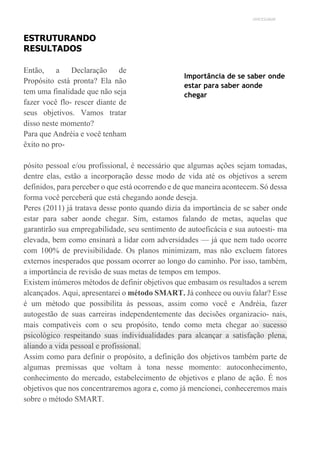 UNICESUMAR
ESTRUTURANDO
RESULTADOS
Então, a Declaração de
Propósito está pronta? Ela não
tem uma finalidade que não seja
fazer você flo- rescer diante de
seus objetivos. Vamos tratar
disso neste momento?
Para que Andréia e você tenham
êxito no pro-
Importância de se saber onde
estar para saber aonde
chegar
pósito pessoal e/ou profissional, é necessário que algumas ações sejam tomadas,
dentre elas, estão a incorporação desse modo de vida até os objetivos a serem
definidos, para perceber o que está ocorrendo e de que maneira acontecem. Só dessa
forma você perceberá que está chegando aonde deseja.
Peres (2011) já tratava desse ponto quando dizia da importância de se saber onde
estar para saber aonde chegar. Sim, estamos falando de metas, aquelas que
garantirão sua empregabilidade, seu sentimento de autoeficácia e sua autoesti- ma
elevada, bem como ensinará a lidar com adversidades — já que nem tudo ocorre
com 100% de previsibilidade. Os planos minimizam, mas não excluem fatores
externos inesperados que possam ocorrer ao longo do caminho. Por isso, também,
a importância de revisão de suas metas de tempos em tempos.
Existem inúmeros métodos de definir objetivos que embasam os resultados a serem
alcançados. Aqui, apresentarei o método SMART. Já conhece ou ouviu falar? Esse
é um método que possibilita às pessoas, assim como você e Andréia, fazer
autogestão de suas carreiras independentemente das decisões organizacio- nais,
mais compatíveis com o seu propósito, tendo como meta chegar ao sucesso
psicológico respeitando suas individualidades para alcançar a satisfação plena,
aliando a vida pessoal e profissional.
Assim como para definir o propósito, a definição dos objetivos também parte de
algumas premissas que voltam à tona nesse momento: autoconhecimento,
conhecimento do mercado, estabelecimento de objetivos e plano de ação. É nos
objetivos que nos concentraremos agora e, como já mencionei, conheceremos mais
sobre o método SMART.
 