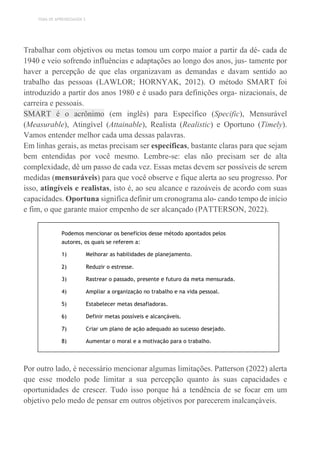 TEMA DE APRENDIZAGEM 3
Trabalhar com objetivos ou metas tomou um corpo maior a partir da dé- cada de
1940 e veio sofrendo influências e adaptações ao longo dos anos, jus- tamente por
haver a percepção de que elas organizavam as demandas e davam sentido ao
trabalho das pessoas (LAWLOR; HORNYAK, 2012). O método SMART foi
introduzido a partir dos anos 1980 e é usado para definições orga- nizacionais, de
carreira e pessoais.
SMART é o acrônimo (em inglês) para Específico (Specific), Mensurável
(Measurable), Atingível (Attainable), Realista (Realistic) e Oportuno (Timely).
Vamos entender melhor cada uma dessas palavras.
Em linhas gerais, as metas precisam ser específicas, bastante claras para que sejam
bem entendidas por você mesmo. Lembre-se: elas não precisam ser de alta
complexidade, dê um passo de cada vez. Essas metas devem ser possíveis de serem
medidas (mensuráveis) para que você observe e fique alerta ao seu progresso. Por
isso, atingíveis e realistas, isto é, ao seu alcance e razoáveis de acordo com suas
capacidades. Oportuna significa definir um cronograma alo- cando tempo de início
e fim, o que garante maior empenho de ser alcançado (PATTERSON, 2022).
Podemos mencionar os benefícios desse método apontados pelos
autores, os quais se referem a:
1) Melhorar as habilidades de planejamento.
2) Reduzir o estresse.
3) Rastrear o passado, presente e futuro da meta mensurada.
4) Ampliar a organização no trabalho e na vida pessoal.
5) Estabelecer metas desafiadoras.
6) Definir metas possíveis e alcançáveis.
7) Criar um plano de ação adequado ao sucesso desejado.
8) Aumentar o moral e a motivação para o trabalho.
Por outro lado, é necessário mencionar algumas limitações. Patterson (2022) alerta
que esse modelo pode limitar a sua percepção quanto às suas capacidades e
oportunidades de crescer. Tudo isso porque há a tendência de se focar em um
objetivo pelo medo de pensar em outros objetivos por parecerem inalcançáveis.
 