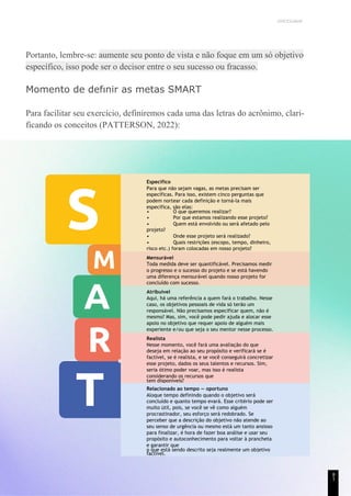 UNICESUMAR
Portanto, lembre-se: aumente seu ponto de vista e não foque em um só objetivo
específico, isso pode ser o decisor entre o seu sucesso ou fracasso.
Momento de defınir as metas SMART
Para facilitar seu exercício, definiremos cada uma das letras do acrônimo, clari-
ficando os conceitos (PATTERSON, 2022):
Específico
Para que não sejam vagas, as metas precisam ser
específicas. Para isso, existem cinco perguntas que
podem nortear cada definição e torná-la mais
específica, são elas:
• O que queremos realizar?
• Por que estamos realizando esse projeto?
• Quem está envolvido ou será afetado pelo
projeto?
• Onde esse projeto será realizado?
• Quais restrições (escopo, tempo, dinheiro,
risco etc.) foram colocadas em nosso projeto?
Mensurável
Toda medida deve ser quantificável. Precisamos medir
o progresso e o sucesso do projeto e se está havendo
uma diferença mensurável quando nosso projeto for
concluído com sucesso.
Atribuível
Aqui, há uma referência a quem fará o trabalho. Nesse
caso, os objetivos pessoais de vida só terão um
responsável. Não precisamos especificar quem, não é
mesmo? Mas, sim, você pode pedir ajuda e alocar esse
apoio no objetivo que requer apoio de alguém mais
experiente e/ou que seja o seu mentor nesse processo.
Realista
Nesse momento, você fará uma avaliação do que
deseja em relação ao seu propósito e verificará se é
factível, se é realista, e se você conseguirá concretizar
esse projeto, dados os seus talentos e recursos. Sim,
seria ótimo poder voar, mas isso é realista
considerando os recursos que
tem disponíveis?
Relacionado ao tempo — oportuno
Aloque tempo definindo quando o objetivo será
concluído e quanto tempo evará. Esse critério pode ser
muito útil, pois, se você se vê como alguém
procrastinador, seu esforço será redobrado. Se
perceber que a descrição do objetivo não atende ao
seu senso de urgência ou mesmo está um tanto ansioso
para finalizar, é hora de fazer boa análise e usar seu
propósito e autoconhecimento para voltar à prancheta
e garantir que
o que está sendo descrito seja realmente um objetivo
factível.
8
1
 