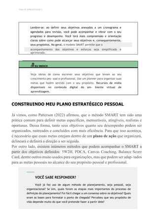 TEMA DE APRENDIZAGEM 3
Lembre-se: ao definir seus objetivos anexados a um cronograma e
agendados para revisão, você pode acompanhar e vibrar com o seu
progresso e desempenho. Você terá mais compreensão e orientação
claras sobre como pode alcançar seus objetivos e, consequentemente,
seus propósitos. No geral, o modelo SMART permite que o
acompanhamento dos objetivos e esforços seja simplificado e
aprimorado.
EU INDICO
Veja ideias de como escrever seus objetivos que levam ao seu
crescimento pes- soal e profissional. Use um planner para organizar suas
metas que fazem sentido com o seu propósito. Recursos de mídia
disponíveis no conteúdo digital do am- biente virtual de
aprendizagem.
CONSTRUINDO MEU PLANO ESTRATÉGICO PESSOAL
Já vimos, como Patterson (2022) afirmou, que o método SMART tem sido uma
prática comum para definir metas específicas, mensuráveis, atingíveis, realistas e
oportunas. Dessa forma, tanto seus objetivos quanto seu desempenho podem ser
organizados, rastreados e concluídos com mais eficiência. Para que isso aconteça,
é necessário que essas metas estejam dentro de um plano de ação que organizará,
delineará e definirá a direção a ser seguida.
Por outro lado, existem inúmeros métodos que podem acompanhar o SMART a
partir dos objetivos definidos: 5W2H, PDCA, Canvas Coaching, Balance Score
Card, dentre outros muito usados para organizações, mas que podem ser adap- tados
para as metas pessoais no alcance do seu propósito pessoal e profissional.
VOCÊ SABE RESPONDER?
Você já fez uso de algum método de planejamento, seja pessoal, seja
organizacional? Se sim, quais foram as etapas mais importantes do processo de
definição do planejamento? Foi fácil chegar a um consenso sobre os objetivos? Quais
eram as bases para formatar o ponto de chegada? Percebeu que seu propósito de
vida depende muito do que você pretende fazer a partir dele?
 