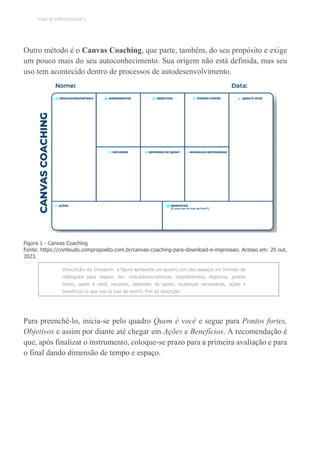 TEMA DE APRENDIZAGEM 3
Outro método é o Canvas Coaching, que parte, também, do seu propósito e exige
um pouco mais do seu autoconhecimento. Sua origem não está definida, mas seu
uso tem acontecido dentro de processos de autodesenvolvimento.
Figura 1 - Canvas Coaching
Fonte: https://conteudo.comproposito.com.br/canvas-coaching-para-download-e-impressao. Acesso em: 20 out.
2023.
Descrição da Imagem: a figura apresenta um quadro com dez espaços em formato de
retângulos para respon- der: indicadores/métricas, impedimentos, objetivos, pontos
fortes, quem é você, recursos, depender de quem, mudanças necessárias, ações e
benefícios (o que isso te traz de bom?). Fim da descrição.
Para preenchê-lo, inicia-se pelo quadro Quem é você e segue para Pontos fortes,
Objetivos e assim por diante até chegar em Ações e Benefícios. A recomendação é
que, após finalizar o instrumento, coloque-se prazo para a primeira avaliação e para
o final dando dimensão de tempo e espaço.
 