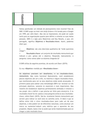 UNICESUMAR
AP
RO
FU
ND
AN
DO
Vamos aprofundar um método de planejamento mais recente? Falo do
OKR. O OKR surgiu na Intel com Andy Groove e foi levado para o Google
em 1999, por John Doerr. Mas não se impressione, ele pode ser usado
tanto para as organizações quanto para definir e orientar as suas metas
pessoais. OKR é a sigla para Objectives and Key Results, o que, em
português, significa Objetivos e Resultados-chave. Assim, podemos
dizer que:
• Objetivos: são uma descrição qualitativa de “onde queremos
chegar”.
• Resultados-chave: um conjunto de resultados mensuráveis que
indicam o pro- gresso até o objetivo. Responde, basicamente, à
pergunta: como vamos saber se estamos chegando lá?
O OKR utiliza da seguinte premissa, de acordo com Doerr (2019):
Eu vou <Objetivo> medido por <Resultados-chave>
Os objetivos precisam ser desafiantes, e os resultados-chave,
mensuráveis. Mas como funciona? Basicamente, você estabelecerá
poucos objetivos (de um a três, no máximo) e alguns resultados-chave,
que monitorarão para ver se seus objetivos estão sendo alcançados. O
primeiro passo para adotar uma metodologia OKR é se- lecionar os três
principais objetivos, somente os essenciais e mais importantes. Boa
maneira de estabelecer objetivos perfeitamente alinhados é retomar o
seu propó- sito e definir o que precisa ser feito para alcançá-lo. E os
resultados-chave? As res- postas a essa pergunta serão os seus resultados-
chave, refere Doerr (2019). São ba- sicamente fatores mensuráveis que
servem para indicar se você está no caminho certo. O ideal é que se
defina entre três e cinco resultados-chave para cada um de seus
objetivos, e eles podem ser de diferentes naturezas, como alcançar um
marco ou aumentar/reduzir uma métrica que o aproxime do seu
propósito. Depois, basta criar as ações que serão implementadas para se
chegar a cada resultado-chave.
 
