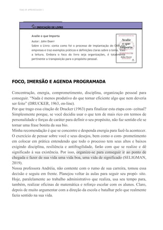 TEMA DE APRENDIZAGEM 3
INDICAÇÃO DE LIVRO
Avalie o que Importa
Autor: John Doerr
Sobre o Livro: conta como foi o processo de implantação do OKR nas
empresas e traz exemplos práticos e definições claras sobre o tema. Vale
a leitura. Embora o foco do livro seja organizações, é totalmente
pertinente a transposição para o propósito pessoal.
FOCO, IMERSÃO E AGENDA PROGRAMADA
Concentração, energia, comprometimento, disciplina, organização pessoal para
conseguir. “Nada é menos produtivo do que tornar eficiente algo que nem deveria
ser feito” (DRUCKER, 1963, on-line).
Por que trago essa citação de Drucker (1963) para finalizar esta etapa con- ceitual?
Simplesmente porque, se você decidiu usar o que tem de mais rico em termos de
personalidade e forças de caráter para definir o seu propósito, não faz sentido ele se
tornar uma frase bonita da sua bio.
Minha recomendação é que se concentre e despenda energia para fazê-la acontecer.
O exercício de pensar sobre você e seus desejos, bem como o com- prometimento
em colocar em prática entendendo que todo o processo tem seus altos e baixos
exigindo disciplina, resiliência e antifragilidade, farão com que se realize e dê
significado à sua existência. Por isso, organize-se para conseguir ir ao ponto de
chegada e fazer de sua vida uma vida boa, uma vida de significado (SELIGMAN,
2019).
Nossa professora Andréia, não contente com o rumo de sua carreira, tomou essa
decisão e seguiu em frente. Planejou voltar às aulas para seguir seu propó- sito.
Hoje, paralelamente ao trabalho administrativo que realiza, usa seu tempo para,
também, realizar oficinas de matemática e reforço escolar com os alunos. Claro,
depois de muito argumentar com a direção da escola e batalhar pelo que realmente
fazia sentido na sua vida.
 