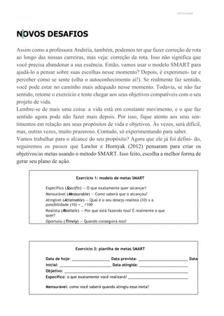 UNICESUMAR
NOVOS DESAFIOS
Assim como a professora Andréia, também, podemos ter que fazer correção de rota
ao longo das nossas carreiras, mas veja: correção da rota. Isso não significa que
você precisa abandonar a sua essência. Então, vamos usar o modelo SMART para
ajudá-lo a pensar sobre suas escolhas nesse momento? Depois, é experimen- tar e
perceber como se sente (olha o autoconhecimento aí!). Se realmente faz sentido,
você pode estar no caminho mais adequado nesse momento. Todavia, se não faz
sentido, retome o exercício e tente chegar aos seus objetivos compatíveis com o seu
projeto de vida.
Lembre-se de mais uma coisa: a vida está em constante movimento, e o que faz
sentido agora pode não fazer mais depois. Por isso, fique atento aos seus sen-
timentos em relação aos seus propósitos de vida e objetivos. Às vezes, será difícil,
mas, outras vezes, muito prazeroso. Contudo, só experimentando para saber.
Vamos trabalhar para o alcance do seu propósito? Agora que ele já foi defini- do,
seguiremos os passos que Lawlor e Hornyak (2012) pensaram para criar os
objetivos/as metas usando o método SMART. Isso feito, escolha a melhor forma de
gerar seu plano de ação.
Exercício 1: modelo de metas SMART
Específico (Spcciflc) — O que exatamente quer alcançar?
Mensurável (Measurable) — Como saberá que o alcançou?
Atingível (Attainable) — Qual é o seu desejo realista (10) x a
possibilidade (10) = /100
Realista (Realistic) — Por que está fazendo isso? É realmente o que
quer?
Oportuno (Timely) — Quando conseguirá isso?
Exercício 2: planilha de metas SMART
Data de hoje: Data prevista: Data
inicial: Data atingida:
Objetivo:
Específico: o que exatamente você realizará?
Mensurável: como você saberá quando atingiu essa meta?
 