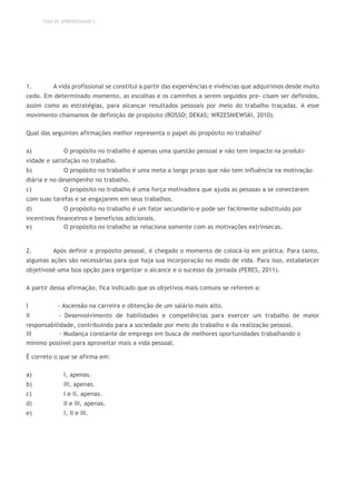 TEMA DE APRENDIZAGEM 3
1. A vida profissional se constitui a partir das experiências e vivências que adquirimos desde muito
cedo. Em determinado momento, as escolhas e os caminhos a serem seguidos pre- cisam ser definidos,
assim como as estratégias, para alcançar resultados pessoais por meio do trabalho traçadas. A esse
movimento chamamos de definição de propósito (ROSSO; DEKAS; WRZESNIEWSKI, 2010).
Qual das seguintes afirmações melhor representa o papel do propósito no trabalho?
a) O propósito no trabalho é apenas uma questão pessoal e não tem impacto na produti-
vidade e satisfação no trabalho.
b) O propósito no trabalho é uma meta a longo prazo que não tem influência na motivação
diária e no desempenho no trabalho.
c) O propósito no trabalho é uma força motivadora que ajuda as pessoas a se conectarem
com suas tarefas e se engajarem em seus trabalhos.
d) O propósito no trabalho é um fator secundário e pode ser facilmente substituído por
incentivos financeiros e benefícios adicionais.
e) O propósito no trabalho se relaciona somente com as motivações extrínsecas.
2. Após definir o propósito pessoal, é chegado o momento de colocá-lo em prática. Para tanto,
algumas ações são necessárias para que haja sua incorporação no modo de vida. Para isso, estabelecer
objetivosé uma boa opção para organizar o alcance e o sucesso da jornada (PERES, 2011).
A partir dessa afirmação, fica indicado que os objetivos mais comuns se referem a:
I - Ascensão na carreira e obtenção de um salário mais alto.
II - Desenvolvimento de habilidades e competências para exercer um trabalho de maior
responsabilidade, contribuindo para a sociedade por meio do trabalho e da realização pessoal.
III - Mudança constante de emprego em busca de melhores oportunidades trabalhando o
mínimo possível para aproveitar mais a vida pessoal.
É correto o que se afirma em:
a) I, apenas.
b) III, apenas.
c) I e II, apenas.
d) II e III, apenas.
e) I, II e III.
 