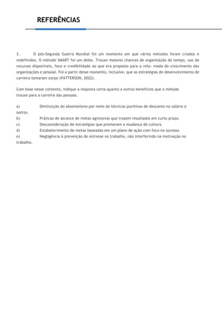 REFERÊNCIAS
3. O pós-Segunda Guerra Mundial foi um momento em que vários métodos foram criados e
redefinidos. O método SMART foi um deles. Trouxe maiores chances de organização do tempo, uso de
recursos disponíveis, foco e credibilidade ao que era proposto para a reto- mada do crescimento das
organizações e pessoal. Foi a partir desse momento, inclusive, que as estratégias de desenvolvimento de
carreira tomaram corpo (PATTERSON, 2022).
Com base nesse contexto, indique a resposta certa quanto a outros benefícios que o método
trouxe para a carreira das pessoas.
a) Diminuição do absenteísmo por meio de técnicas punitivas de desconto no salário e
outros.
b) Práticas de alcance de metas agressivas que trazem resultados em curto prazo.
c) Desconsideração de estratégias que promovam a mudança de cultura.
d) Estabelecimento de metas baseadas em um plano de ação com foco no sucesso.
e) Negligência à prevenção de estresse no trabalho, não interferindo na motivação no
trabalho.
 