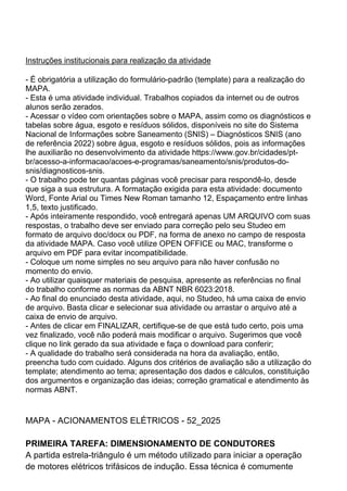 Instruções institucionais para realização da atividade
- É obrigatória a utilização do formulário-padrão (template) para a realização do
MAPA.
- Esta é uma atividade individual. Trabalhos copiados da internet ou de outros
alunos serão zerados.
- Acessar o vídeo com orientações sobre o MAPA, assim como os diagnósticos e
tabelas sobre água, esgoto e resíduos sólidos, disponíveis no site do Sistema
Nacional de Informações sobre Saneamento (SNIS) – Diagnósticos SNIS (ano
de referência 2022) sobre água, esgoto e resíduos sólidos, pois as informações
lhe auxiliarão no desenvolvimento da atividade https://www.gov.br/cidades/pt-
br/acesso-a-informacao/acoes-e-programas/saneamento/snis/produtos-do-
snis/diagnosticos-snis.
- O trabalho pode ter quantas páginas você precisar para respondê-lo, desde
que siga a sua estrutura. A formatação exigida para esta atividade: documento
Word, Fonte Arial ou Times New Roman tamanho 12, Espaçamento entre linhas
1,5, texto justificado.
- Após inteiramente respondido, você entregará apenas UM ARQUIVO com suas
respostas, o trabalho deve ser enviado para correção pelo seu Studeo em
formato de arquivo doc/docx ou PDF, na forma de anexo no campo de resposta
da atividade MAPA. Caso você utilize OPEN OFFICE ou MAC, transforme o
arquivo em PDF para evitar incompatibilidade.
- Coloque um nome simples no seu arquivo para não haver confusão no
momento do envio.
- Ao utilizar quaisquer materiais de pesquisa, apresente as referências no final
do trabalho conforme as normas da ABNT NBR 6023:2018.
- Ao final do enunciado desta atividade, aqui, no Studeo, há uma caixa de envio
de arquivo. Basta clicar e selecionar sua atividade ou arrastar o arquivo até a
caixa de envio de arquivo.
- Antes de clicar em FINALIZAR, certifique-se de que está tudo certo, pois uma
vez finalizado, você não poderá mais modificar o arquivo. Sugerimos que você
clique no link gerado da sua atividade e faça o download para conferir;
- A qualidade do trabalho será considerada na hora da avaliação, então,
preencha tudo com cuidado. Alguns dos critérios de avaliação são a utilização do
template; atendimento ao tema; apresentação dos dados e cálculos, constituição
dos argumentos e organização das ideias; correção gramatical e atendimento às
normas ABNT.
MAPA - ACIONAMENTOS ELÉTRICOS - 52_2025
PRIMEIRA TAREFA: DIMENSIONAMENTO DE CONDUTORES
A partida estrela-triângulo é um método utilizado para iniciar a operação
de motores elétricos trifásicos de indução. Essa técnica é comumente
 