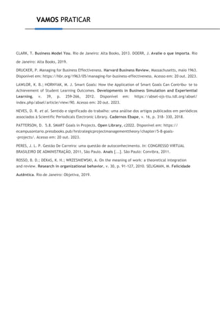 VAMOS PRATICAR
CLARK, T. Business Model You. Rio de Janeiro: Alta Books, 2013. DOERR, J. Avalie o que importa. Rio
de Janeiro: Alta Books, 2019.
DRUCKER, P. Managing for Business Effectiveness. Harvard Business Review, Massachusetts, maio 1963.
Disponível em: https://hbr.org/1963/05/managing-for-business-effectiveness. Acesso em: 20 out. 2023.
LAWLOR, K. B.; HORNYAK, M. J. Smart Goals: How the Application of Smart Goals Can Contribu- te to
Achievement of Student Learning Outcomes. Developments in Business Simulation and Experiential
Learning, v. 39, p. 259-266, 2012. Disponível em: https://absel-ojs-ttu.tdl.org/absel/
index.php/absel/article/view/90. Acesso em: 20 out. 2023.
NEVES, D. R. et al. Sentido e significado do trabalho: uma análise dos artigos publicados em periódicos
associados à Scientific Periodicals Electronic Library. Cadernos Ebape, v. 16, p. 318- 330, 2018.
PATTERSON, D. 5.8. SMART Goals in Projects. Open Library, c2022. Disponível em: https://
ecampusontario.pressbooks.pub/hrstrategicprojectmanagementtheory/chapter/5-8-goals-
-projects/. Acesso em: 20 out. 2023.
PERES, J. L. P. Gestão De Carreira: uma questão de autoconhecimento. In: CONGRESSO VIRTUAL
BRASILEIRO DE ADMINISTRAÇÃO, 2011, São Paulo. Anais [...]. São Paulo: Convibra, 2011.
ROSSO, B. D.; DEKAS, K. H.; WRZESNIEWSKI, A. On the meaning of work: a theoretical integration
and review. Research in organizational behavior, v. 30, p. 91-127, 2010. SELIGMAN, M. Felicidade
Autêntica. Rio de Janeiro: Objetiva, 2019.
 