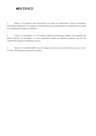 MEU ESPAÇO
1. Opção C. O propósito está relacionado com êxitos em desempenho, sucesso profissional,
motivação e engajamento no trabalho, comprometimento com a organização. O propósito traz a direção
a ser seguida para chegar ao resultado.
2. Opção C. As afirmativas I e II se referem a objetivos profissionais sólidos e com propósito que
podem interferir na sociedade. As outras afirmativas podem ser objetivos pessoais, mas não são
considerados objetivos profissionais comuns.
3. Opção D. O método SMART foca em metas que precisam de um plano de ação para acon-
tecerem, privilegiando seu alcance e sucesso.
 