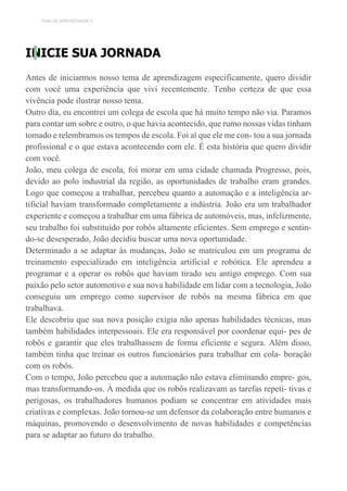 TEMA DE APRENDIZAGEM 4
INICIE SUA JORNADA
Antes de iniciarmos nosso tema de aprendizagem especificamente, quero dividir
com você uma experiência que vivi recentemente. Tenho certeza de que essa
vivência pode ilustrar nosso tema.
Outro dia, eu encontrei um colega de escola que há muito tempo não via. Paramos
para contar um sobre e outro, o que havia acontecido, que rumo nossas vidas tinham
tomado e relembramos os tempos de escola. Foi aí que ele me con- tou a sua jornada
profissional e o que estava acontecendo com ele. É esta história que quero dividir
com você.
João, meu colega de escola, foi morar em uma cidade chamada Progresso, pois,
devido ao polo industrial da região, as oportunidades de trabalho eram grandes.
Logo que começou a trabalhar, percebeu quanto a automação e a inteligência ar-
tificial haviam transformado completamente a indústria. João era um trabalhador
experiente e começou a trabalhar em uma fábrica de automóveis, mas, infelizmente,
seu trabalho foi substituído por robôs altamente eficientes. Sem emprego e sentin-
do-se desesperado, João decidiu buscar uma nova oportunidade.
Determinado a se adaptar às mudanças, João se matriculou em um programa de
treinamento especializado em inteligência artificial e robótica. Ele aprendeu a
programar e a operar os robôs que haviam tirado seu antigo emprego. Com sua
paixão pelo setor automotivo e sua nova habilidade em lidar com a tecnologia, João
conseguiu um emprego como supervisor de robôs na mesma fábrica em que
trabalhava.
Ele descobriu que sua nova posição exigia não apenas habilidades técnicas, mas
também habilidades interpessoais. Ele era responsável por coordenar equi- pes de
robôs e garantir que eles trabalhassem de forma eficiente e segura. Além disso,
também tinha que treinar os outros funcionários para trabalhar em cola- boração
com os robôs.
Com o tempo, João percebeu que a automação não estava eliminando empre- gos,
mas transformando-os. À medida que os robôs realizavam as tarefas repeti- tivas e
perigosas, os trabalhadores humanos podiam se concentrar em atividades mais
criativas e complexas. João tornou-se um defensor da colaboração entre humanos e
máquinas, promovendo o desenvolvimento de novas habilidades e competências
para se adaptar ao futuro do trabalho.
 