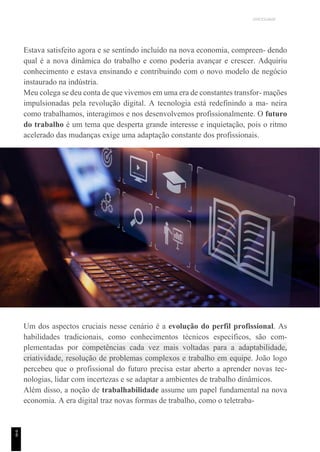 UNICESUMAR
Estava satisfeito agora e se sentindo incluído na nova economia, compreen- dendo
qual é a nova dinâmica do trabalho e como poderia avançar e crescer. Adquiriu
conhecimento e estava ensinando e contribuindo com o novo modelo de negócio
instaurado na indústria.
Meu colega se deu conta de que vivemos em uma era de constantes transfor- mações
impulsionadas pela revolução digital. A tecnologia está redefinindo a ma- neira
como trabalhamos, interagimos e nos desenvolvemos profissionalmente. O futuro
do trabalho é um tema que desperta grande interesse e inquietação, pois o ritmo
acelerado das mudanças exige uma adaptação constante dos profissionais.
Um dos aspectos cruciais nesse cenário é a evolução do perfil profissional. As
habilidades tradicionais, como conhecimentos técnicos específicos, são com-
plementadas por competências cada vez mais voltadas para a adaptabilidade,
criatividade, resolução de problemas complexos e trabalho em equipe. João logo
percebeu que o profissional do futuro precisa estar aberto a aprender novas tec-
nologias, lidar com incertezas e se adaptar a ambientes de trabalho dinâmicos.
Além disso, a noção de trabalhabilidade assume um papel fundamental na nova
economia. A era digital traz novas formas de trabalho, como o teletraba-
9
8
 