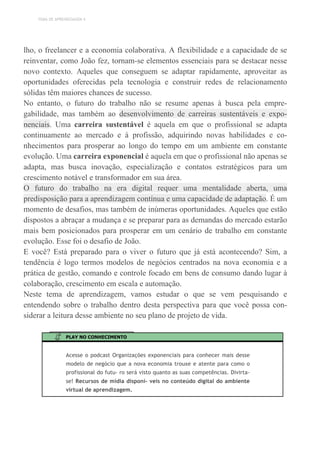 TEMA DE APRENDIZAGEM 4
lho, o freelancer e a economia colaborativa. A flexibilidade e a capacidade de se
reinventar, como João fez, tornam-se elementos essenciais para se destacar nesse
novo contexto. Aqueles que conseguem se adaptar rapidamente, aproveitar as
oportunidades oferecidas pela tecnologia e construir redes de relacionamento
sólidas têm maiores chances de sucesso.
No entanto, o futuro do trabalho não se resume apenas à busca pela empre-
gabilidade, mas também ao desenvolvimento de carreiras sustentáveis e expo-
nenciais. Uma carreira sustentável é aquela em que o profissional se adapta
continuamente ao mercado e à profissão, adquirindo novas habilidades e co-
nhecimentos para prosperar ao longo do tempo em um ambiente em constante
evolução. Uma carreira exponencial é aquela em que o profissional não apenas se
adapta, mas busca inovação, especialização e contatos estratégicos para um
crescimento notável e transformador em sua área.
O futuro do trabalho na era digital requer uma mentalidade aberta, uma
predisposição para a aprendizagem contínua e uma capacidade de adaptação. É um
momento de desafios, mas também de inúmeras oportunidades. Aqueles que estão
dispostos a abraçar a mudança e se preparar para as demandas do mercado estarão
mais bem posicionados para prosperar em um cenário de trabalho em constante
evolução. Esse foi o desafio de João.
E você? Está preparado para o viver o futuro que já está acontecendo? Sim, a
tendência é logo termos modelos de negócios centrados na nova economia e a
prática de gestão, comando e controle focado em bens de consumo dando lugar à
colaboração, crescimento em escala e automação.
Neste tema de aprendizagem, vamos estudar o que se vem pesquisando e
entendendo sobre o trabalho dentro desta perspectiva para que você possa con-
siderar a leitura desse ambiente no seu plano de projeto de vida.
PLAY NO CONHECIMENTO
Acesse o podcast Organizações exponenciais para conhecer mais desse
modelo de negócio que a nova economia trouxe e atente para como o
profissional do futu- ro será visto quanto as suas competências. Divirta-
se! Recursos de mídia disponí- veis no conteúdo digital do ambiente
virtual de aprendizagem.
 