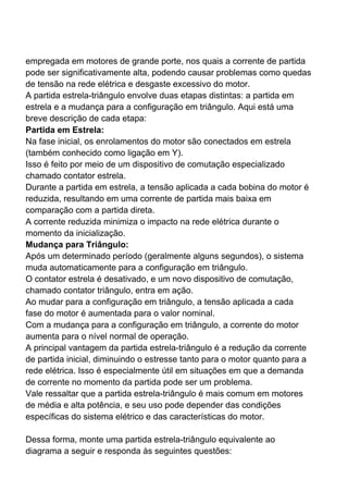 empregada em motores de grande porte, nos quais a corrente de partida
pode ser significativamente alta, podendo causar problemas como quedas
de tensão na rede elétrica e desgaste excessivo do motor.
A partida estrela-triângulo envolve duas etapas distintas: a partida em
estrela e a mudança para a configuração em triângulo. Aqui está uma
breve descrição de cada etapa:
Partida em Estrela:
Na fase inicial, os enrolamentos do motor são conectados em estrela
(também conhecido como ligação em Y).
Isso é feito por meio de um dispositivo de comutação especializado
chamado contator estrela.
Durante a partida em estrela, a tensão aplicada a cada bobina do motor é
reduzida, resultando em uma corrente de partida mais baixa em
comparação com a partida direta.
A corrente reduzida minimiza o impacto na rede elétrica durante o
momento da inicialização.
Mudança para Triângulo:
Após um determinado período (geralmente alguns segundos), o sistema
muda automaticamente para a configuração em triângulo.
O contator estrela é desativado, e um novo dispositivo de comutação,
chamado contator triângulo, entra em ação.
Ao mudar para a configuração em triângulo, a tensão aplicada a cada
fase do motor é aumentada para o valor nominal.
Com a mudança para a configuração em triângulo, a corrente do motor
aumenta para o nível normal de operação.
A principal vantagem da partida estrela-triângulo é a redução da corrente
de partida inicial, diminuindo o estresse tanto para o motor quanto para a
rede elétrica. Isso é especialmente útil em situações em que a demanda
de corrente no momento da partida pode ser um problema.
Vale ressaltar que a partida estrela-triângulo é mais comum em motores
de média e alta potência, e seu uso pode depender das condições
específicas do sistema elétrico e das características do motor.
Dessa forma, monte uma partida estrela-triângulo equivalente ao
diagrama a seguir e responda às seguintes questões:
 