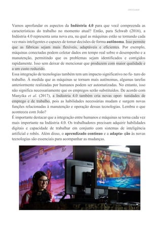 UNICESUMAR
Vamos aprofundar os aspectos da Indústria 4.0 para que você compreenda as
características do trabalho no momento atual? Então, para Schwab (2016), a
Indústria 4.0 representa uma nova era, na qual as máquinas estão se tornando cada
vez mais inteligentes e capazes de tomar decisões de forma autônoma. Isso permite
que as fábricas sejam mais flexíveis, adaptáveis e eficientes. Por exemplo,
máquinas conectadas podem coletar dados em tempo real sobre o desempenho e a
manutenção, permitindo que os problemas sejam identificados e corrigidos
rapidamente. Isso sem deixar de mencionar que produzem com maior qualidade e
a um custo reduzido.
Essa integração de tecnologias também tem um impacto significativo no fu- turo do
trabalho. À medida que as máquinas se tornam mais autônomas, algumas tarefas
anteriormente realizadas por humanos podem ser automatizadas. No entanto, isso
não significa necessariamente que os empregos serão substituídos. De acordo com
Manyika et al. (2017), a Indústria 4.0 também cria novas opor- tunidades de
emprego e de trabalho, pois as habilidades necessárias mudam e surgem novas
funções relacionadas à manutenção e operação dessas tecnologias. Lembra o que
aconteceu com João?
É importante destacar que a integração entre humanos e máquinas se torna cada vez
mais importante na Indústria 4.0. Os trabalhadores precisam adquirir habilidades
digitais e capacidade de trabalhar em conjunto com sistemas de inteligência
artificial e robôs. Além disso, o aprendizado contínuo e a adapta- ção às novas
tecnologias são essenciais para acompanhar as mudanças.
 