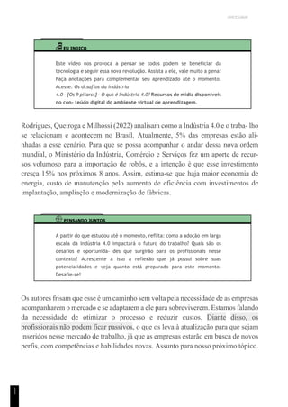 UNICESUMAR
1
1
EU INDICO
Este vídeo nos provoca a pensar se todos podem se beneficiar da
tecnologia e seguir essa nova revolução. Assista a ele, vale muito a pena!
Faça anotações para complementar seu aprendizado até o momento.
Acesse: Os dcsaflos da indústria
4.0 – [Os 9 pilarcs] – O quc é Indústria 4.0? Recursos de mídia disponíveis
no con- teúdo digital do ambiente virtual de aprendizagem.
Rodrigues, Queiroga e Milhossi (2022) analisam como a Indústria 4.0 e o traba- lho
se relacionam e acontecem no Brasil. Atualmente, 5% das empresas estão ali-
nhadas a esse cenário. Para que se possa acompanhar o andar dessa nova ordem
mundial, o Ministério da Indústria, Comércio e Serviços fez um aporte de recur-
sos volumoso para a importação de robôs, e a intenção é que esse investimento
cresça 15% nos próximos 8 anos. Assim, estima-se que haja maior economia de
energia, custo de manutenção pelo aumento de eficiência com investimentos de
implantação, ampliação e modernização de fábricas.
PENSANDO JUNTOS
A partir do que estudou até o momento, reflita: como a adoção em larga
escala da Indústria 4.0 impactará o futuro do trabalho? Quais são os
desafios e oportunida- des que surgirão para os profissionais nesse
contexto? Acrescente a isso a reflexão que já possui sobre suas
potencialidades e veja quanto está preparado para este momento.
Desafie-se!
Os autores frisam que esse é um caminho sem volta pela necessidade de as empresas
acompanharem o mercado e se adaptarem a ele para sobreviverem. Estamos falando
da necessidade de otimizar o processo e reduzir custos. Diante disso, os
profissionais não podem ficar passivos, o que os leva à atualização para que sejam
inseridos nesse mercado de trabalho, já que as empresas estarão em busca de novos
perfis, com competências e habilidades novas. Assunto para nosso próximo tópico.
 