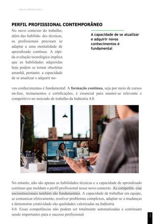 TEMA DE APRENDIZAGEM 4
1
1
PERFIL PROFISSIONAL CONTEMPORÂNEO
No novo contexto do trabalho,
além das habilida- des técnicas,
os profissionais precisam se
adaptar a uma mentalidade de
aprendizado contínuo. A rápi-
da evolução tecnológica implica
que as habilidades adquiridas
hoje podem se tornar obsoletas
amanhã, portanto, a capacidade
de se atualizar e adquirir no-
A capacidade de se atualizar
e adquirir novos
conhecimentos é
fundamental
vos conhecimentos é fundamental. A formação contínua, seja por meio de cursos
on-line, treinamentos e certificações, é essencial para manter-se relevante e
competitivo no mercado de trabalho da Indústria 4.0.
No entanto, não são apenas as habilidades técnicas e a capacidade de aprendizado
contínuo que moldam o perfil profissional nesse novo contexto. As competên- cias
socioemocionais também são fundamentais. A capacidade de trabalhar em equipe,
se comunicar efetivamente, resolver problemas complexos, adaptar-se a mudanças
e demonstrar criatividade são qualidades valorizadas na Indústria
4.0. Essas competências não podem ser totalmente automatizadas e continuam
sendo importantes para o sucesso profissional.
 