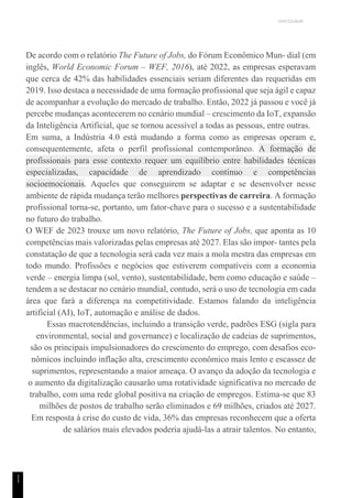 UNICESUMAR
1
1
De acordo com o relatório The Future of Jobs, do Fórum Econômico Mun- dial (em
inglês, World Economic Forum – WEF, 2016), até 2022, as empresas esperavam
que cerca de 42% das habilidades essenciais seriam diferentes das requeridas em
2019. Isso destaca a necessidade de uma formação profissional que seja ágil e capaz
de acompanhar a evolução do mercado de trabalho. Então, 2022 já passou e você já
percebe mudanças acontecerem no cenário mundial – crescimento da IoT, expansão
da Inteligência Artificial, que se tornou acessível a todas as pessoas, entre outras.
Em suma, a Indústria 4.0 está mudando a forma como as empresas operam e,
consequentemente, afeta o perfil profissional contemporâneo. A formação de
profissionais para esse contexto requer um equilíbrio entre habilidades técnicas
especializadas, capacidade de aprendizado contínuo e competências
socioemocionais. Aqueles que conseguirem se adaptar e se desenvolver nesse
ambiente de rápida mudança terão melhores perspectivas de carreira. A formação
profissional torna-se, portanto, um fator-chave para o sucesso e a sustentabilidade
no futuro do trabalho.
O WEF de 2023 trouxe um novo relatório, The Future of Jobs, que aponta as 10
competências mais valorizadas pelas empresas até 2027. Elas são impor- tantes pela
constatação de que a tecnologia será cada vez mais a mola mestra das empresas em
todo mundo. Profissões e negócios que estiverem compatíveis com a economia
verde – energia limpa (sol, vento), sustentabilidade, bem como educação e saúde –
tendem a se destacar no cenário mundial, contudo, será o uso de tecnologia em cada
área que fará a diferença na competitividade. Estamos falando da inteligência
artificial (AI), IoT, automação e análise de dados.
Essas macrotendências, incluindo a transição verde, padrões ESG (sigla para
environmental, social and governance) e localização de cadeias de suprimentos,
são os principais impulsionadores do crescimento do emprego, com desafios eco-
nômicos incluindo inflação alta, crescimento econômico mais lento e escassez de
suprimentos, representando a maior ameaça. O avanço da adoção da tecnologia e
o aumento da digitalização causarão uma rotatividade significativa no mercado de
trabalho, com uma rede global positiva na criação de empregos. Estima-se que 83
milhões de postos de trabalho serão eliminados e 69 milhões, criados até 2027.
Em resposta à crise do custo de vida, 36% das empresas reconhecem que a oferta
de salários mais elevados poderia ajudá-las a atrair talentos. No entanto,
 