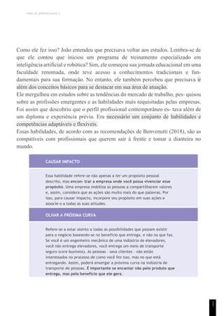 TEMA DE APRENDIZAGEM 4
1
1
Como ele fez isso? João entendeu que precisava voltar aos estudos. Lembra-se de
que ele contou que iniciou um programa de treinamento especializado em
inteligência artificial e robótica? Sim, ele começou sua jornada educacional em uma
faculdade renomada, onde teve acesso a conhecimentos tradicionais e fun-
damentais para sua formação. No entanto, ele também percebeu que precisava ir
além dos conceitos básicos para se destacar em sua área de atuação.
Ele mergulhou em estudos sobre as tendências do mercado de trabalho, pes- quisou
sobre as profissões emergentes e as habilidades mais requisitadas pelas empresas.
Foi assim que descobriu que o perfil profissional contemporâneo es- tava além de
um diploma e experiência prévia. Era necessário um conjunto de habilidades e
competências adaptáveis e flexíveis.
Essas habilidades, de acordo com as recomendações de Benvenutti (2018), são as
compatíveis com profissionais que querem sair à frente e tomar a dianteira no
mundo.
CAUSAR IMPACTO
Essa habilidade refere-se não apenas a ter um propósito pessoal
descrito, mas encon- trar a empresa onde você possa vivenciar esse
propósito. Uma empresa mobiliza as pessoas a compartilharem valores
e, assim, considera que as ações são muito mais do que palavras. Por
isso, para causar impacto, incorpore seu propósito em suas ações e
associe-o a todas as suas atitudes.
OLHAR A PRÓXIMA CURVA
Refere-se a estar atento a todas as possibilidades que possam existir
para o negócio baseando-se no benefício que entrega, e não no que faz.
Se você é um engenheiro mecânico de uma indústria de elevadores,
você não entrega elevadores, você entrega um meio de transporte
seguro (core business). As pessoas – seus clientes – não estão
interessados no processo de como você fez isso, mas no que está
entregando. Assim, poderá enxergar a próxima curva na indústria de
transporte de pessoas. É importante se encantar não pelo produto que
entrega, mas pelo benefício que ele gera.
 