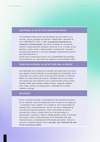 UNICESUMAR
TEMA DE APRENDIZAGEM 4
QUESTIONAR, EM VEZ DE TER AS RESPOSTAS PRONTAS
“Os analfabetos deste século não são aqueles que não sabem ler ou
escrever, mas os incapazes de aprender, desaprender e aprender de
novo” (BENVENUTTI, 2018. p. 109). As perguntas impulsionam as
mudanças e transformações. Elas levam ao debate de convenções,
normas e comportamentos mudando a forma de se ver o mundo, já que
desafiam o senso comum e desacomodam o estabelecido. É quando a
disrupção pode aparecer e uma nova linguagem organizacional aparece
pelo questionamento. A
dúvida move o mundo para frente e tem a possibilidade de prototipar
novas formas de ser e agir frente aos negócios na sua profissão e além.
FAZER COM AS PESSOAS, EM VEZ DE FAZER PARA AS PESSOAS
Essa habilidade leva ao desafio de entender que aquilo que se faz não é
para alguém consumir baseado na sua percepção de necessidade, mas é
construído com o outro a partir da dor que está sentindo no momento.
Refere-se a estar pronto para buscar o feedback sobre a sua criação
com aqueles que irão realmente usá-la, identificando se há eco nessa
entrega. Fazer com é incluir o outro (cliente, colega de trabalho,
socie- dade, chefias) na equação para a viabilidade da sua ideia,
trabalho e entrega.
SER DIVERSO
Nunca, na história mundial, a diversidade foi tão relevante em termos
de unir experiên- cias entre pessoas de todo o mundo em um espaço só
– as empresas. Hoje, trabalha- mos a distância, sem a necessidade de
mudança física, necessariamente. Isso faz com que as adaptações às
mais diversas culturas aconteçam. Afinal “diversidade se refere a
convidar para a festa, inclusão refere-se a tirar para dançar, e
performance, a escolher a música” (ditado popular). Então, a interação
entre povos, tribos e jeitos diferentes já foi entendida como algo
importante para a consolidação da diversidade para perfor- mance da
empresa e propósito pessoal. Afinal, aprender com o diferente de mim
me faz uma pessoa melhor.
1
1
1
 