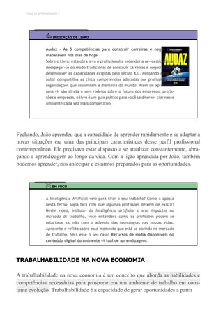 TEMA DE APRENDIZAGEM 4
INDICAÇÃO DE LIVRO
Audaz – As 5 competências para construir carreiras e negó- cios
inabaláveis nos dias de hoje
Sobre o Livro: esta obra leva o profissional a entender a ne- cessidade de
desapegar-se do modo tradicional de construir carreiras e negócios para
desenvolver as capacidades exigidas pelo século XXI. Pensando nisso, o
autor compartilha as cinco competências adotadas por profissionais e
organizações que assumiram a dianteira do mundo. Além de apresentar
uma vi- são direta e sem rodeios sobre o futuro dos empregos, profis-
sões e empresas, o livro é um guia prático para você se diferen- ciar nesse
ambiente cada vez mais competitivo.
Fechando, João aprendeu que a capacidade de aprender rapidamente e se adaptar a
novas situações era uma das principais características desse perfil profissional
contemporâneo. Ele precisava estar disposto a se atualizar constantemente, abra-
çando a aprendizagem ao longo da vida. Com a lição aprendida por João, também
podemos aprender, nos antecipar e estarmos preparados para as oportunidades.
EM FOCO
A Inteligência Artificial veio para tirar o seu trabalho? Como a aposta
nesta tecno- logia fará com que algumas profissões deixem de existir?
Neste vídeo, intitula- do Intcligência artiflcial c scus impactos no
mcrcado dc trabalho, você entenderá como as profissões podem se
relacionar ou não com o advento das tecnologias nas nossas vidas.
Aproveite e reflita sobre esse momento que está se abrindo no mercado
de trabalho. Será esse o seu caso? Recursos de mídia disponíveis no
conteúdo digital do ambiente virtual de aprendizagem.
TRABALHABILIDADE NA NOVA ECONOMIA
A trabalhabilidade na nova economia é um conceito que aborda as habilidades e
competências necessárias para prosperar em um ambiente de trabalho em cons-
tante evolução. Trabalhabilidade é a capacidade de gerar oportunidades a partir
 