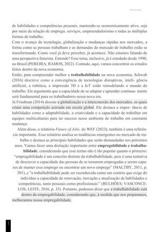 UNICESUMAR
1
1
de habilidades e competências pessoais, mantendo-se economicamente ativo, seja
por meio da relação de emprego, serviços, empreendedorismo e todas as múltiplas
formas de trabalho.
Com o avanço da tecnologia, globalização e mudanças rápidas nos mercados, a
forma como as pessoas trabalham e as demandas do mercado de trabalho estão se
transformando. Como você já deve perceber, já acontece. Não estamos falando de
uma perspectiva futurista. Entende? Esse tema, inclusive, já é estudado desde 1990,
no Brasil (PEREIRA; RAMOS, 2022). Contudo, aqui, vamos concentrar os estudos
feitos dentro da nova economia.
Então, para compreender melhor a trabalhabilidade na nova economia, Schwab
(2016) descreve como a convergência de tecnologias disruptivas, inteli- gência
artificial, a robótica, a impressão 3D e a IoT estão remodelando o mundo do
trabalho. Ele argumenta que a capacidade de se adaptar e aprender continua- mente
será fundamental para os trabalhadores nessa nova era.
Já Friedman (2014) discute a globalização e a interconexão dos mercados, os quais
criam uma competição acirrada em escala global. Ele destaca a impor- tância de
habilidades como a adaptabilidade, a criatividade e a capacidade de trabalhar em
equipes multiculturais para ter sucesso nesse ambiente de trabalho em constante
mudança.
Além disso, o relatório Future of Jobs, do WEF (2023), também é uma referên-
cia importante. Esse relatório analisa as tendências emergentes no mercado de tra-
balho e destaca as principais habilidades que serão demandadas nos próximos
anos. Vamos fazer uma distinção importante entre empregabilidade e trabalha-
bilidade, considerando que esse termo não é tão popular quanto o primeiro:
“empregabilidade é um conceito distinto da trabalhabilidade, pois é uma tentativa
de descrever a capacidade das pessoas de se tornarem empregadas e serem capa-
zes de manter esse emprego ou encontrar um novo emprego” (MALTBY, 2011, p.
301), e "a trabalhabilidade pode ser reconhecida como um cenário que exige do
indivíduo a capacidade de renovação, inovação e atualização de habilidades e
competências, tanto pessoais como profissionais’’ (BULHÕES; VASCONCE-
LOS; LEITE, 2016, p. 35). Portanto, podemos dizer que a trabalhabilidade está
dentro da empregabilidade, considerando que, à medida que nos preparamos,
melhoramos nossa empregabilidade.
 