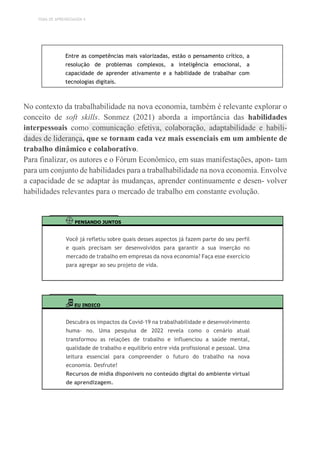 TEMA DE APRENDIZAGEM 4
Entre as competências mais valorizadas, estão o pensamento crítico, a
resolução de problemas complexos, a inteligência emocional, a
capacidade de aprender ativamente e a habilidade de trabalhar com
tecnologias digitais.
No contexto da trabalhabilidade na nova economia, também é relevante explorar o
conceito de soft skills. Sonmez (2021) aborda a importância das habilidades
interpessoais como comunicação efetiva, colaboração, adaptabilidade e habili-
dades de liderança, que se tornam cada vez mais essenciais em um ambiente de
trabalho dinâmico e colaborativo.
Para finalizar, os autores e o Fórum Econômico, em suas manifestações, apon- tam
para um conjunto de habilidades para a trabalhabilidade na nova economia. Envolve
a capacidade de se adaptar às mudanças, aprender continuamente e desen- volver
habilidades relevantes para o mercado de trabalho em constante evolução.
PENSANDO JUNTOS
Você já refletiu sobre quais desses aspectos já fazem parte do seu perfil
e quais precisam ser desenvolvidos para garantir a sua inserção no
mercado de trabalho em empresas da nova economia? Faça esse exercício
para agregar ao seu projeto de vida.
EU INDICO
Descubra os impactos da Covid-19 na trabalhabilidade e desenvolvimento
huma- no. Uma pesquisa de 2022 revela como o cenário atual
transformou as relações de trabalho e influenciou a saúde mental,
qualidade de trabalho e equilíbrio entre vida profissional e pessoal. Uma
leitura essencial para compreender o futuro do trabalho na nova
economia. Desfrute!
Recursos de mídia disponíveis no conteúdo digital do ambiente virtual
de aprendizagem.
 