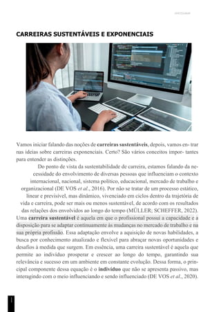 UNICESUMAR
1
1
CARREIRAS SUSTENTÁVEIS E EXPONENCIAIS
Vamos iniciar falando das noções de carreiras sustentáveis, depois, vamos en- trar
nas ideias sobre carreiras exponenciais. Certo? São vários conceitos impor- tantes
para entender as distinções.
Do ponto de vista da sustentabilidade de carreira, estamos falando da ne-
cessidade do envolvimento de diversas pessoas que influenciam o contexto
internacional, nacional, sistema político, educacional, mercado de trabalho e
organizacional (DE VOS et al., 2016). Por não se tratar de um processo estático,
linear e previsível, mas dinâmico, vivenciado em ciclos dentro da trajetória de
vida e carreira, pode ser mais ou menos sustentável, de acordo com os resultados
das relações dos envolvidos ao longo do tempo (MÜLLER; SCHEFFER, 2022).
Uma carreira sustentável é aquela em que o profissional possui a capacidade e a
disposição para se adaptar continuamente às mudanças no mercado de trabalho e na
sua própria profissão. Essa adaptação envolve a aquisição de novas habilidades, a
busca por conhecimento atualizado e flexível para abraçar novas oportunidades e
desafios à medida que surgem. Em essência, uma carreira sustentável é aquela que
permite ao indivíduo prosperar e crescer ao longo do tempo, garantindo sua
relevância e sucesso em um ambiente em constante evolução. Dessa forma, o prin-
cipal componente dessa equação é o indivíduo que não se apresenta passivo, mas
interagindo com o meio influenciando e sendo influenciado (DE VOS et al., 2020).
 