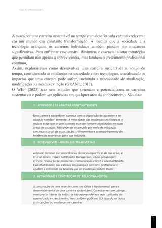 TEMA DE APRENDIZAGEM 4
1
1
A busca por uma carreira sustentável no tempo é um desafio cada vez mais relevante
em um mundo em constante transformação. À medida que a sociedade e a
tecnologia avançam, as carreiras individuais também passam por mudanças
significativas. Para enfrentar esse cenário dinâmico, é essencial adotar estratégias
que permitam não apenas a sobrevivência, mas também o crescimento profissional
contínuo.
Assim, exploraremos como desenvolver uma carreira sustentável ao longo do
tempo, considerando as mudanças na sociedade e nas tecnologias, e analisando os
impactos que uma carreira pode sofrer, incluindo a necessidade de atualização,
modificação ou mesmo extinção (GRANT, 2017).
O WEF (2023) traz seis atitudes que orientam e potencializam as carreiras
sustentáveis e podem ser aplicadas em qualquer área do conhecimento. São elas:
1. APRENDER E SE ADAPTAR CONSTANTEMENTE
Uma carreira sustentável começa com a disposição de aprender e se
adaptar constan- temente. A velocidade das mudanças tecnológicas e
sociais exige que os profissionais estejam sempre atualizados em suas
áreas de atuação. Isso pode ser alcançado por meio de educação
contínua, cursos de atualização, treinamentos e acompanhamento de
tendências relevantes para sua indústria.
2. DESENVOLVER HABILIDADES TRANSVERSAIS
Além de dominar as competências técnicas específicas de sua área, é
crucial desen- volver habilidades transversais, como pensamento
crítico, resolução de problemas, comunicação eficaz e adaptabilidade.
Essas habilidades são valiosas em qualquer contexto profissional e
ajudam a enfrentar os desafios que as mudanças podem trazer.
3. NETWORKING E CONSTRUÇÃO DE RELACIONAMENTOS
A construção de uma rede de contatos sólida é fundamental para o
desenvolvimento de uma carreira sustentável. Conectar-se com colegas,
mentores e líderes da indústria não apenas oferece oportunidades de
aprendizado e crescimento, mas também pode ser útil quando se busca
atualizações ou mudanças na carreira.
 