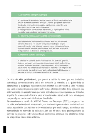 UNICESUMAR
1
1
4. ANTECIPAR E ABRAÇAR MUDANÇAS
A capacidade de antecipar e abraçar mudanças é uma habilidade crucial
em um mundo em constante evolução. Aqueles que podem identificar
tendências emergentes e se adaptar rapidamente a elas têm uma
vantagem competitiva. Isso pode envolver
a busca por novas oportunidades de carreira, a exploração de novos
mercados ou a adoção de tecnologias inovadoras.
5. DESENVOLVER UMA MENTALIDADE EMPREENDEDORA
Uma mentalidade empreendedora pode ser aplicada em qualquer
carreira. Isso envol- ve assumir a responsabilidade pelo próprio
desenvolvimento, estar disposto a assumir riscos calculados e buscar
constantemente maneiras de criar valor, seja por meio de projetos
independentes ou dentro de uma organização.
6. PREPARAR-SE PARA A EXTINÇÃO
A extinção de carreiras é uma realidade que não pode ser ignorada.
Avanços tecnológi- cos, mudanças econômicas e sociais podem tornar
algumas profissões obsoletas. Para mitigar esse risco, é importante
estar ciente das tendências do mercado de trabalho e ter um plano de
contingência. Isso pode envolver a diversificação de habilidades ou a
exploração de oportunidades alternativas de carreira.
O ciclo de vida profissional, que prevê a média de anos que um indivíduo
permanece economicamente ativo no mercado de trabalho e a quantidade de
aprendizado e adaptação necessários para manter essa atividade, é uma realidade
que vem sofrendo mudanças significativas nas últimas décadas. Esse conceito, que
anteriormente era caracterizado por uma entrada precoce no mercado de trabalho,
seguida de uma carreira linear e uma aposentadoria estável, está evo- luindo para
um paradigma muito mais dinâmico e desafiador.
De acordo com o estudo do WEF O Futuro dos Empregos (2023), a expecta- tiva
de vida profissional está aumentando, e a noção de aposentadoria tradicional está
sendo redefinida. As pessoas estão trabalhando por mais tempo, estendendo sua
permanência no mercado de trabalho além dos 60 anos. Esse prolongamento da
carreira exige que os indivíduos estejam dispostos a aprender e se adaptar ao longo
de um período muito mais extenso.
 