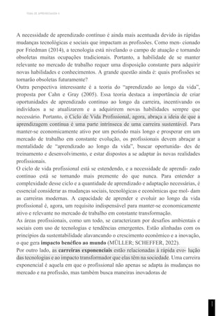 TEMA DE APRENDIZAGEM 4
1
1
A necessidade de aprendizado contínuo é ainda mais acentuada devido às rápidas
mudanças tecnológicas e sociais que impactam as profissões. Como men- cionado
por Friedman (2014), a tecnologia está nivelando o campo de atuação e tornando
obsoletas muitas ocupações tradicionais. Portanto, a habilidade de se manter
relevante no mercado de trabalho requer uma disposição constante para adquirir
novas habilidades e conhecimentos. A grande questão ainda é: quais profissões se
tornarão obsoletas futuramente?
Outra perspectiva interessante é a teoria do “aprendizado ao longo da vida”,
proposta por Cahn e Gray (2005). Essa teoria destaca a importância de criar
oportunidades de aprendizado contínuo ao longo da carreira, incentivando os
indivíduos a se atualizarem e a adquirirem novas habilidades sempre que
necessário. Portanto, o Ciclo de Vida Profissional, agora, abraça a ideia de que a
aprendizagem contínua é uma parte intrínseca de uma carreira sustentável. Para
manter-se economicamente ativo por um período mais longo e prosperar em um
mercado de trabalho em constante evolução, os profissionais devem abraçar a
mentalidade de “aprendizado ao longo da vida”, buscar oportunida- des de
treinamento e desenvolvimento, e estar dispostos a se adaptar às novas realidades
profissionais.
O ciclo de vida profissional está se estendendo, e a necessidade de aprendi- zado
contínuo está se tornando mais premente do que nunca. Para entender a
complexidade desse ciclo e a quantidade de aprendizado e adaptação necessárias, é
essencial considerar as mudanças sociais, tecnológicas e econômicas que mol- dam
as carreiras modernas. A capacidade de aprender e evoluir ao longo da vida
profissional é, agora, um requisito indispensável para manter-se economicamente
ativo e relevante no mercado de trabalho em constante transformação.
As áreas profissionais, como um todo, se caracterizam por desafios ambientais e
sociais com uso de tecnologias e tendências emergentes. Estão alinhadas com os
princípios da sustentabilidade alavancando o crescimento econômico e a inovação,
o que gera impacto benéfico ao mundo (MÜLLER; SCHEFFER, 2022).
Por outro lado, as carreiras exponenciais estão relacionadas à rápida evo- lução
das tecnologias e ao impacto transformador que elas têm na sociedade. Uma carreira
exponencial é aquela em que o profissional não apenas se adapta às mudanças no
mercado e na profissão, mas também busca maneiras inovadoras de
 