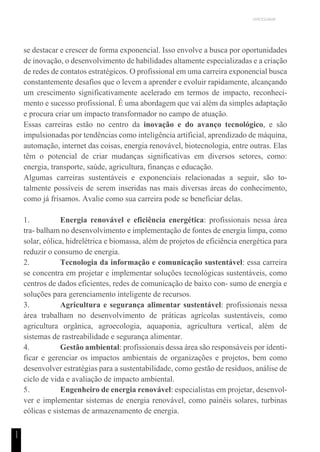 UNICESUMAR
1
1
se destacar e crescer de forma exponencial. Isso envolve a busca por oportunidades
de inovação, o desenvolvimento de habilidades altamente especializadas e a criação
de redes de contatos estratégicos. O profissional em uma carreira exponencial busca
constantemente desafios que o levem a aprender e evoluir rapidamente, alcançando
um crescimento significativamente acelerado em termos de impacto, reconheci-
mento e sucesso profissional. É uma abordagem que vai além da simples adaptação
e procura criar um impacto transformador no campo de atuação.
Essas carreiras estão no centro da inovação e do avanço tecnológico, e são
impulsionadas por tendências como inteligência artificial, aprendizado de máquina,
automação, internet das coisas, energia renovável, biotecnologia, entre outras. Elas
têm o potencial de criar mudanças significativas em diversos setores, como:
energia, transporte, saúde, agricultura, finanças e educação.
Algumas carreiras sustentáveis e exponenciais relacionadas a seguir, são to-
talmente possíveis de serem inseridas nas mais diversas áreas do conhecimento,
como já frisamos. Avalie como sua carreira pode se beneficiar delas.
1. Energia renovável e eficiência energética: profissionais nessa área
tra- balham no desenvolvimento e implementação de fontes de energia limpa, como
solar, eólica, hidrelétrica e biomassa, além de projetos de eficiência energética para
reduzir o consumo de energia.
2. Tecnologia da informação e comunicação sustentável: essa carreira
se concentra em projetar e implementar soluções tecnológicas sustentáveis, como
centros de dados eficientes, redes de comunicação de baixo con- sumo de energia e
soluções para gerenciamento inteligente de recursos.
3. Agricultura e segurança alimentar sustentável: profissionais nessa
área trabalham no desenvolvimento de práticas agrícolas sustentáveis, como
agricultura orgânica, agroecologia, aquaponia, agricultura vertical, além de
sistemas de rastreabilidade e segurança alimentar.
4. Gestão ambiental: profissionais dessa área são responsáveis por identi-
ficar e gerenciar os impactos ambientais de organizações e projetos, bem como
desenvolver estratégias para a sustentabilidade, como gestão de resíduos, análise de
ciclo de vida e avaliação de impacto ambiental.
5. Engenheiro de energia renovável: especialistas em projetar, desenvol-
ver e implementar sistemas de energia renovável, como painéis solares, turbinas
eólicas e sistemas de armazenamento de energia.
 