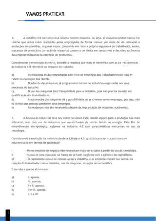VAMOS PRATICAR
1
1
1. A Indústria 4.0 traz uma nova relação homem-máquina, ou seja, as máquinas podem execu- tar
tarefas que antes eram realizadas pelos empregados de forma manual por meio de ob- servação e
anotações em planilhas, algumas vezes, colocando em risco a própria segurança do trabalhador. Assim,
processos de predição e correção de máquinas passam a ter dados em tempo real e decisões autônomas
das próprias máquinas na correção de problemas.
Considerando o enunciado do texto, assinale a resposta que mais se identifica com as ca- racterísticas
da Indústria 4.0 referente ao impacto no trabalho.
a) As máquinas estão programadas para tirar os empregos dos trabalhadores por não er-
rarem na execução das tarefas.
b) O advento das máquinas já programadas tornam as indústrias engessadas nos seus
processos de trabalho.
c) O uso das máquinas traz tranquilidade para a indústria, pois não precisa investir em
qualificação dos trabalhadores.
d) A automação das máquinas dá a possibilidade de se criarem novos empregos, por isso, não
há o risco das pessoas perderem seus empregos.
e) As mudanças não são necessárias depois da implantação de máquinas autônomas.
2. A Revolução Industrial teve seu início no século XVIII, dando espaço para a produção não mais
artesanal, mas com uso de máquinas que necessitavam de outras fontes de energia. Para fins de
entendimento antropológico, estamos na Indústria 4.0 com características marcantes no uso da
tecnologia.
Considerando a evolução da indústria desde a 1.0 até a 4.0, qual(is) característica(s) marcam
essa evolução em termos de sociedade?
I - Novos modelos de negócio não necessitam mais ser criados a partir do uso da tecnologia.
II - Notou-se uma evolução na forma de se fazer negócios com o advento do capitalismo.
III - O capitalismo evolui de comercial para industrial e as empresas focam nos lucros, na
relação do trabalhador com o trabalho, uso de máquinas, atuação tecnocientífica.
É correto o que se afirma em:
a) I, apenas.
b) III, apenas.
c) I e II, apenas.
d) II e III, apenas.
e) I, II e III.
 
