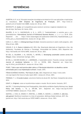 REFERÊNCIAS
1
1
ALBERTINI, M. R. et al. Principais inovações tecnológicas da Industria 4.0 e suas aplicações e implicações
na manufatura. XXIV Simpósio de Engenharia de Produção, 2017. http://www.re-
positorio.ufc.br/handle/riufc/60805. Acesso em: 20 out. 2023.
BENVENUTTI, M. Audaz: as 5 competências para construir carreiras e negócios inabaláveis nos
dias de hoje. São Paulo: Ed. Gente, 2018.
BULHÕES, D. M. S.; VASCONCELOS, A. B. L.; LEITE, E. Trabalhabilidade: o caminho para o em-
preendedorismo. International Journal of Profissional Business Review, v. 1, n. 1, p. 30-39. 2016.
Disponível em: https://www.researchgate.net/publication/325631276_Trabalhabilidade_o_ca-
minho_para_o_empreendedorismo. Acesso em: 22 ago. 2023.
CAHN, E. S.; GRAY, C. Lifelong learning at its best: innovative practices in adult credit programs. John
Wiley & Sons. 2005.
COELHO, P. M. N. Rumo à indústria 4.0. 2016. 65p. Dissertação (Mestrado em Engenharia e Ges- tão
Ambiental). Faculdade de Ciências e Tecnologia. Universidade de Coimbra, 2016. Disponível em:
http://hdl.handle.net/10316/36992. Acesso em: 20 out. 2023.
DE VOS, A.; DUJARDIN, J. M.; GIELENS, T.; MEYERS, C. Developing sustainable careers across the
lifespan. Cham, Switzerland: Springer. 2016.
DE VOS, A.; VAN DER HEIJDEN, B. I.; AKKERMANS, J. Sustainable careers: Towards a concep- tual model.
Journal of vocational behavior, n. 117, p. 103196, 2020. Disponível em: https://doi.
org/10.1016/j.jvb.2018.06.011. Acesso em: 20 out. 2023.
FEIMEC. Tudo o que você precisa saber sobre a 4ª Revolução Industrial e os desafios a serem
enfrentados para a sua implantação no Brasil. E-book. 2016.
FÓRUM ECONÔMICO MUNDIAL. The Future of Jobs. 2023. Disponível em: https://www.wefo-
rum.org/reports/the-future-of-jobs-report-2023/. Acesso em: 20 out. 2023.
FRIEDMAN, T. L. O mundo é plano: uma breve história do século XXI. São Paulo: Companhia das Letras,
2014.
GRANT, A. Originais: como os inconformistas mudam o mundo. Rio de Janeiro: Sextante, 2017.
MALTBY, T. Extending Working Lives? Employability, Work Ability and Better Quality Working Lives. Social
Policy and Society, v. 10, p. 299-308, 2011. Disponível em: https://doi.org/10.1017/
S1474746411000030. Acesso em: 19 out. 2023.
MANYIKA, J.; CHUI, M.; BISSON, P.; WOETZEL, J.; DOBBS, R.; BUGHIN, J.; AHARON, D. Jobs lost,
jobs gained: Workforce transitions in a time of automation. McKinsey Global Institute, 2017. Dis-
ponível em: http://hdl.voced.edu.au/10707/444873. Acesso em: 18 out. 2023.
 